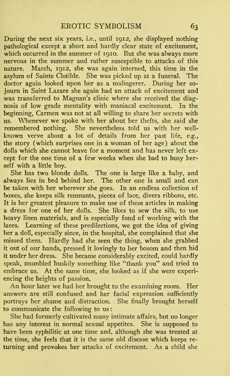 During the next six years, i.e., until 1912, she displayed nothing pathological except a short and hardly clear state of excitement, which occurred in the summer of 1910. But she was always more nervous in the summer and rather susceptible to attacks of this nature. March, 1912, she was again interned, this time in the asylum of Sainte Clotilde. She was picked up at a funeral. The doctor again looked upon her as a malingerer. During her so- journ in Saint Lazare she again had an attack of excitement and was transferred to Magnan's clinic where she received the diag- nosis of low grade mentality with maniacal excitement. In the beginning, Carmen was not at all willing to share her secrets with us. Whenever we spoke with her about her thefts, she said she remembered nothing. She nevertheless told us with her well- known verve about a lot of details from her past life, e.g., the story (which surprises one in a woman of her age) about the dolls which she cannot leave for a moment and has never left ex- cept for the one time of a few weeks when she had to busy her- self with a little boy. She has two blonde dolls. The one is large like a baby, and always lies in bed behind her. The other one is small and can be taken with her wherever she goes. In an endless collection of boxes, she keeps silk remnants, pieces of lace, divers ribbons, etc. It is her greatest pleasure to make use of these articles in making a dress for one of her dolls. She likes to sew the silk, to use heavy linen materials, and is especially fond of working with the laces. Learning of these predilections, we got the idea of giving her a doll, especially since, in the hospital, she complained that she missed them. Hardly had she seen the thing, when she grabbed it out of our hands, pressed it lovingly to her bosom and then hid it under her dress. She became considerably excited, could hardly speak, mumbled huskily something like thank you and tried to embrace us. At the same time, she looked as if she were experi- encing the heights of passion. An hour later we had her brought to the examining room. Her answers are still confused and her facial expression sufficiently portrays her shame and distraction. She finally brought herself to communicate the following to us: She had formerly cultivated many intimate affairs, but no longer has any interest in normal sexual appetites. She is supposed to have been syphilitic at one time and, although she was treated at the time, she feels that it is the same old disease which keeps re- turning and provokes her attacks of excitement. As a child she