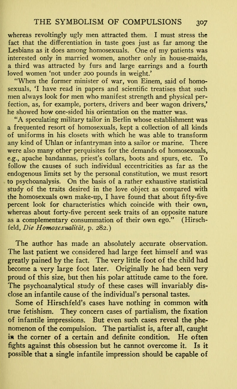 whereas revoltingly ugly men attracted them. I must stress the fact that the differentiation in taste goes just as far among the Lesbians as it does among homosexuals. One of my patients was interested only in married women, another only in house-maids, a third was attracted by furs and large earrings and a fourth loved women 'not under 200 pounds in weight/ When the former minister of war, von Einem, said of homo- sexuals, 'I have read in papers and scientific treatises that such men always look for men who manifest strength and physical per- fection, as, for example, porters, drivers and beer wagon drivers/ he showed how one-sided his orientation on the matter was. A speculating military tailor in Berlin whose establishment was a frequented resort of homosexuals, kept a collection of all kinds of uniforms in his closets with which he was able to transform any kind of Uhlan or infantryman into a sailor or marine. There were also many other perquisites for the demands of homosexuals, e.g., apache bandannas, priest's collars, boots and spurs, etc. To follow the causes of such individual eccentricities as far as the endogenous limits set by the personal constitution, we must resort to psychoanalysis. On the basis of a rather exhaustive statistical study of the traits desired in the love object as compared with the homosexuals own make-up, I have found that about fifty-five percent look for characteristics which coincide with their own, whereas about forty-five percent seek traits of an opposite nature as a complementary consummation of their own ego.,, (Hirsch- feld, Die Homosexualität, p. 282.) The author has made an absolutely accurate observation. The last patient we considered had large feet himself and was greatly pained by the fact. The very little foot of the child had become a very large foot later. Originally he had been very proud of this size, but then his polar attitude came to the fore. The psychoanalytical study of these cases will invariably dis- close an infantile cause of the individual's personal tastes. Some of Hirschfeld's cases have nothing in common with true fetishism. They concern cases of partialism, the fixation of infantile impressions. But even such cases reveal the phe- nomenon of the compulsion. The partialist is, after all, caught in the corner of a certain and definite condition. He often fights against this obsession but he cannot overcome it. Is it possible that a single infantile impression should be capable of