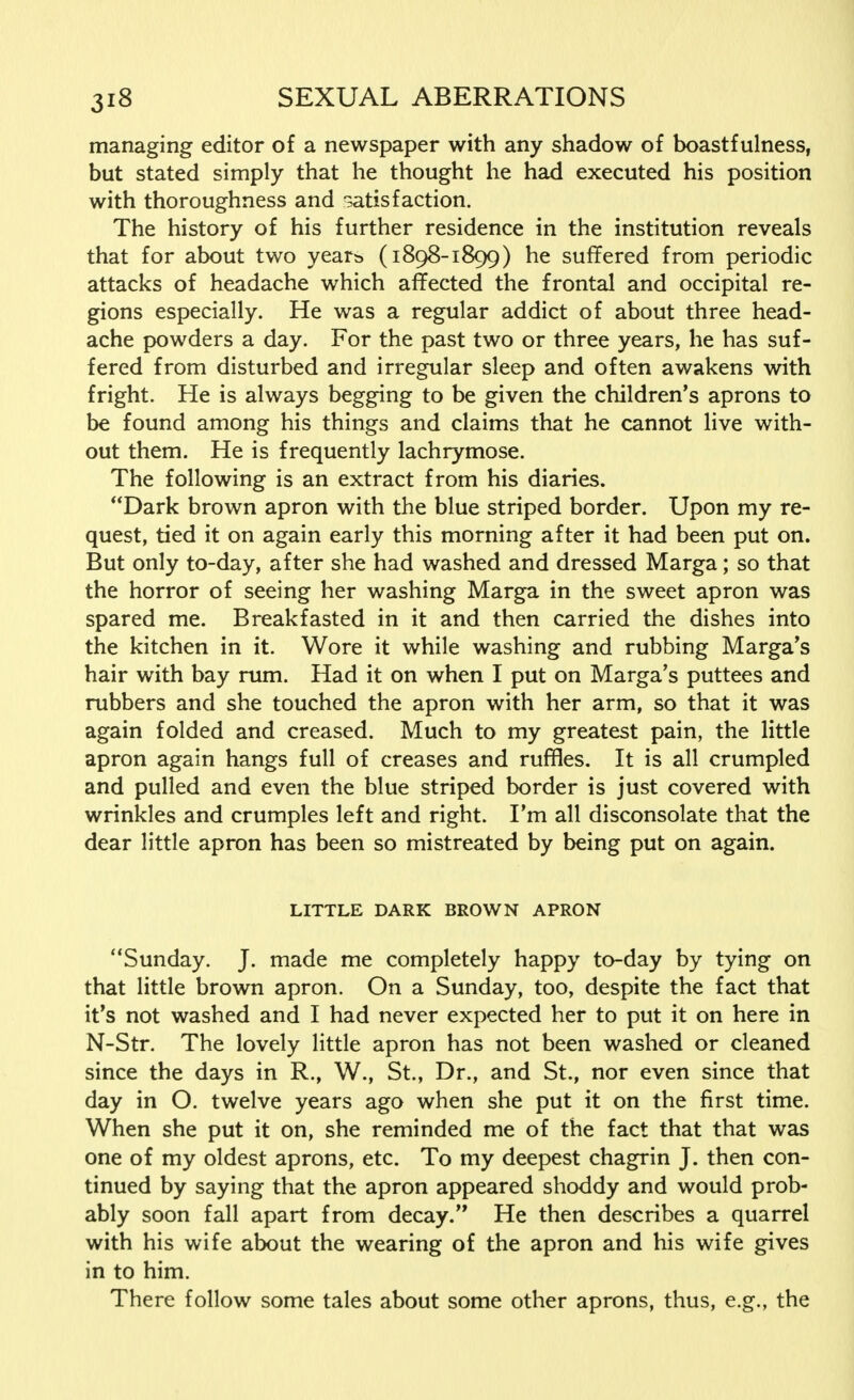 managing editor of a newspaper with any shadow of boastf ulness, but stated simply that he thought he had executed his position with thoroughness and satisfaction. The history of his further residence in the institution reveals that for about two years* (1898-1899) he suffered from periodic attacks of headache which affected the frontal and occipital re- gions especially. He was a regular addict of about three head- ache powders a day. For the past two or three years, he has suf- fered from disturbed and irregular sleep and often awakens with fright. He is always begging to be given the children's aprons to be found among his things and claims that he cannot live with- out them. He is frequently lachrymose. The following is an extract from his diaries. Dark brown apron with the blue striped border. Upon my re- quest, tied it on again early this morning after it had been put on. But only to-day, after she had washed and dressed Marga; so that the horror of seeing her washing Marga in the sweet apron was spared me. Breakfasted in it and then carried the dishes into the kitchen in it. Wore it while washing and rubbing Marga's hair with bay rum. Had it on when I put on Marga's puttees and rubbers and she touched the apron with her arm, so that it was again folded and creased. Much to my greatest pain, the little apron again hangs full of creases and ruffles. It is all crumpled and pulled and even the blue striped border is just covered with wrinkles and crumples left and right. I'm all disconsolate that the dear little apron has been so mistreated by being put on again. LITTLE DARK BROWN APRON Sunday. J. made me completely happy to-day by tying on that little brown apron. On a Sunday, too, despite the fact that it's not washed and I had never expected her to put it on here in N-Str. The lovely little apron has not been washed or cleaned since the days in R., W., St., Dr., and St., nor even since that day in O. twelve years ago when she put it on the first time. When she put it on, she reminded me of the fact that that was one of my oldest aprons, etc. To my deepest chagrin J. then con- tinued by saying that the apron appeared shoddy and would prob- ably soon fall apart from decay. He then describes a quarrel with his wife about the wearing of the apron and his wife gives in to him. There follow some tales about some other aprons, thus, e.g., the