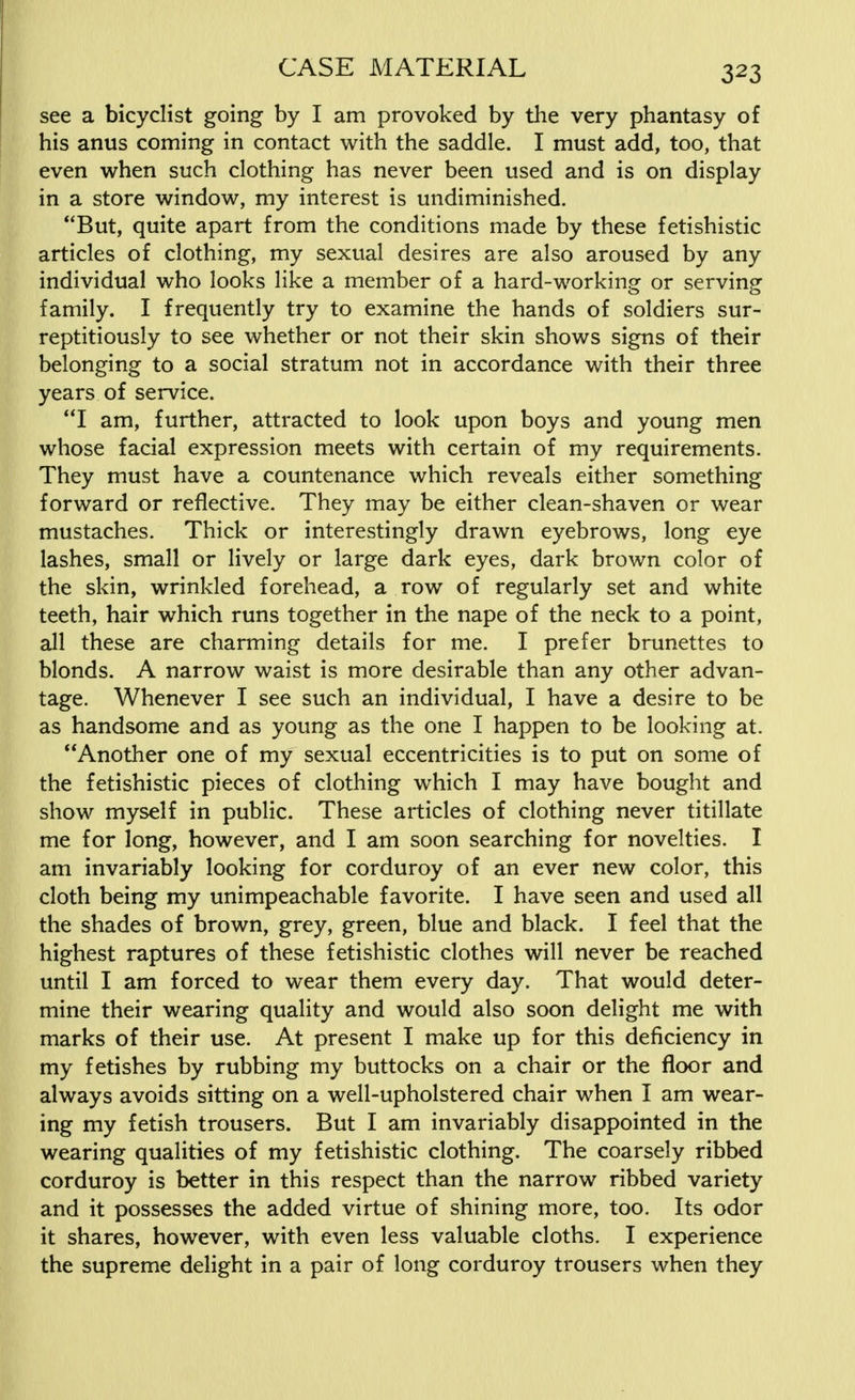 see a bicyclist going by I am provoked by the very phantasy of his anus coming in contact with the saddle. I must add, too, that even when such clothing has never been used and is on display in a store window, my interest is undiminished. But, quite apart from the conditions made by these fetishistic articles of clothing, my sexual desires are also aroused by any individual who looks like a member of a hard-working or serving family. I frequently try to examine the hands of soldiers sur- reptitiously to see whether or not their skin shows signs of their belonging to a social stratum not in accordance with their three years of service. I am, further, attracted to look upon boys and young men whose facial expression meets with certain of my requirements. They must have a countenance which reveals either something forward or reflective. They may be either clean-shaven or wear mustaches. Thick or interestingly drawn eyebrows, long eye lashes, small or lively or large dark eyes, dark brown color of the skin, wrinkled forehead, a row of regularly set and white teeth, hair which runs together in the nape of the neck to a point, all these are charming details for me. I prefer brunettes to blonds. A narrow waist is more desirable than any other advan- tage. Whenever I see such an individual, I have a desire to be as handsome and as young as the one I happen to be looking at. Another one of my sexual eccentricities is to put on some of the fetishistic pieces of clothing which I may have bought and show myself in public. These articles of clothing never titillate me for long, however, and I am soon searching for novelties. I am invariably looking for corduroy of an ever new color, this cloth being my unimpeachable favorite. I have seen and used all the shades of brown, grey, green, blue and black. I feel that the highest raptures of these fetishistic clothes will never be reached until I am forced to wear them every day. That would deter- mine their wearing quality and would also soon delight me with marks of their use. At present I make up for this deficiency in my fetishes by rubbing my buttocks on a chair or the floor and always avoids sitting on a well-upholstered chair when I am wear- ing my fetish trousers. But I am invariably disappointed in the wearing qualities of my fetishistic clothing. The coarsely ribbed corduroy is better in this respect than the narrow ribbed variety and it possesses the added virtue of shining more, too. Its odor it shares, however, with even less valuable cloths. I experience the supreme delight in a pair of long corduroy trousers when they