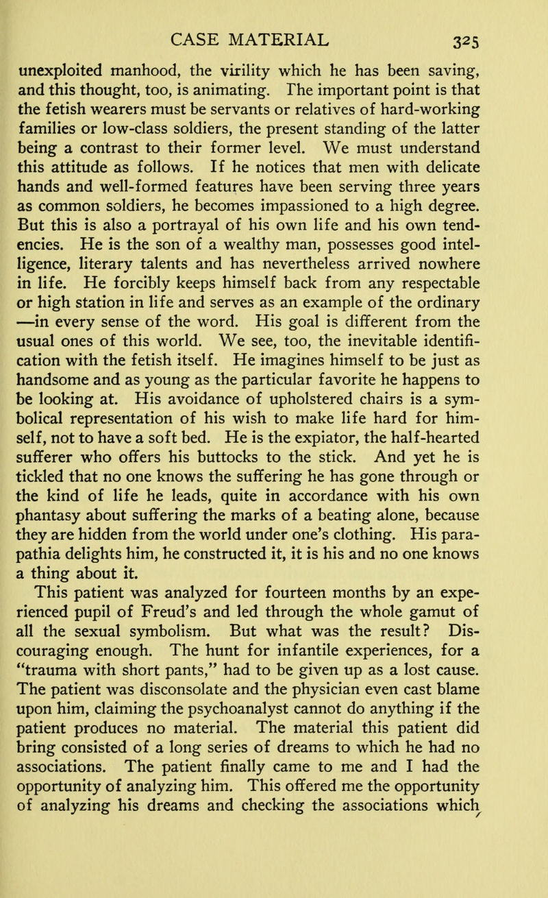 unexploited manhood, the virility which he has been saving, and this thought, too, is animating. The important point is that the fetish wearers must be servants or relatives of hard-working families or low-class soldiers, the present standing of the latter being a contrast to their former level. We must understand this attitude as follows. If he notices that men with delicate hands and well-formed features have been serving three years as common soldiers, he becomes impassioned to a high degree. But this is also a portrayal of his own life and his own tend- encies. He is the son of a wealthy man, possesses good intel- ligence, literary talents and has nevertheless arrived nowhere in life. He forcibly keeps himself back from any respectable or high station in life and serves as an example of the ordinary —in every sense of the word. His goal is different from the usual ones of this world. We see, too, the inevitable identifi- cation with the fetish itself. He imagines himself to be just as handsome and as young as the particular favorite he happens to be looking at. His avoidance of upholstered chairs is a sym- bolical representation of his wish to make life hard for him- self, not to have a soft bed. He is the expiator, the half-hearted sufferer who offers his buttocks to the stick. And yet he is tickled that no one knows the suffering he has gone through or the kind of life he leads, quite in accordance with his own phantasy about suffering the marks of a beating alone, because they are hidden from the world under one's clothing. His para- pathia delights him, he constructed it, it is his and no one knows a thing about it. This patient was analyzed for fourteen months by an expe- rienced pupil of Freud's and led through the whole gamut of all the sexual symbolism. But what was the result? Dis- couraging enough. The hunt for infantile experiences, for a trauma with short pants, had to be given up as a lost cause. The patient was disconsolate and the physician even cast blame upon him, claiming the psychoanalyst cannot do anything if the patient produces no material. The material this patient did bring consisted of a long series of dreams to which he had no associations. The patient finally came to me and I had the opportunity of analyzing him. This offered me the opportunity of analyzing his dreams and checking the associations which