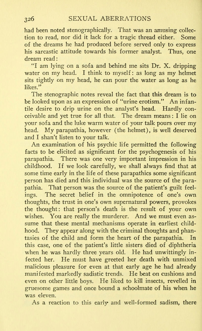 had been noted stenographically. That was an amusing collec- tion to read, nor did it lack for a tragic thread either. Some of the dreams he had produced before served only to express his sarcastic attitude towards his former analyst. Thus, one dream read: I am lying on a sofa and behind me sits Dr. X. dripping water on my head. I think to myself: as long as my helmet sits tightly on my head, he can pour the water as long as he likes. The stenographic notes reveal the fact that this dream is to be looked upon as an expression of urine erotism. An infan- tile desire to drip urine on the analyst's head. Hardly con- ceivable and yet true for all that. The dream means: I lie on your sofa and the luke warm water of your talk pours over my head. My parapathia, however (the helmet), is well deserved and I shan't listen to your talk. An examination of his psychic life permitted the following facts to be elicited as significant for the psychogenesis of his parapathia. There was one very important impression in his childhood. If we look carefully, we shall always find that at some time early in the life of these parapathics some significant person has died and this individual was the source of the para- pathia. That person was the source of the patient's guilt feel- ings. The secret belief in the omnipotence of one's own thoughts, the trust in one's own supernatural powers, provokes the thought: that person's death is the result of your own wishes. You are really the murderer. And we must even as- sume that these mental mechanisms operate in earliest child- hood. They appear along with the criminal thoughts and phan- tasies of the child and form the heart of the parapathia. In this case, one of the patient's little sisters died of diphtheria when he was hardly three years old. He had unwittingly in- fected her. He must have greeted her death with unmixed malicious pleasure for even at that early age he had already manifested markedly sadistic trends. He beat on cushions and even on other little boys. He liked to kill insects, revelled in gruesome games and once bound a schoolmate of his when he was eleven. As a reaction to this early and well-formed sadism, there
