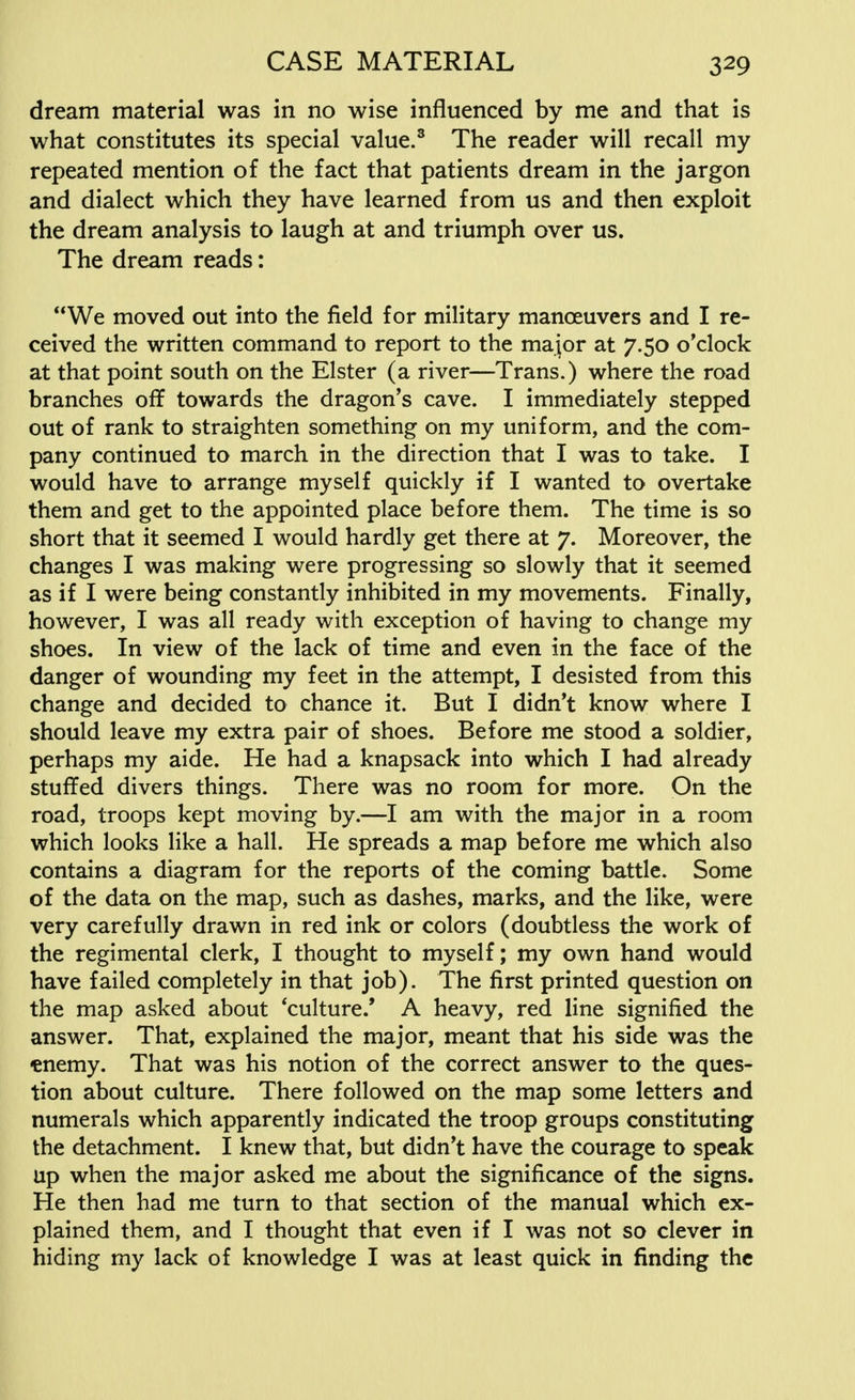 dream material was in no wise influenced by me and that is what constitutes its special value.3 The reader will recall my repeated mention of the fact that patients dream in the jargon and dialect which they have learned from us and then exploit the dream analysis to laugh at and triumph over us. The dream reads: We moved out into the field for military manceuvers and I re- ceived the written command to report to the major at 7.50 o'clock at that point south on the Elster (a river—Trans.) where the road branches off towards the dragon's cave. I immediately stepped out of rank to straighten something on my uniform, and the com- pany continued to march in the direction that I was to take. I would have to arrange myself quickly if I wanted to overtake them and get to the appointed place before them. The time is so short that it seemed I would hardly get there at 7. Moreover, the changes I was making were progressing so slowly that it seemed as if I were being constantly inhibited in my movements. Finally, however, I was all ready with exception of having to change my shoes. In view of the lack of time and even in the face of the danger of wounding my feet in the attempt, I desisted from this change and decided to chance it. But I didn't know where I should leave my extra pair of shoes. Before me stood a soldier, perhaps my aide. He had a knapsack into which I had already stuffed divers things. There was no room for more. On the road, troops kept moving by.—I am with the major in a room which looks like a hall. He spreads a map before me which also contains a diagram for the reports of the coming battle. Some of the data on the map, such as dashes, marks, and the like, were very carefully drawn in red ink or colors (doubtless the work of the regimental clerk, I thought to myself; my own hand would have failed completely in that job). The first printed question on the map asked about 'culture.' A heavy, red line signified the answer. That, explained the major, meant that his side was the ♦enemy. That was his notion of the correct answer to the ques- tion about culture. There followed on the map some letters and numerals which apparently indicated the troop groups constituting the detachment. I knew that, but didn't have the courage to speak up when the major asked me about the significance of the signs. He then had me turn to that section of the manual which ex- plained them, and I thought that even if I was not so clever in hiding my lack of knowledge I was at least quick in finding the