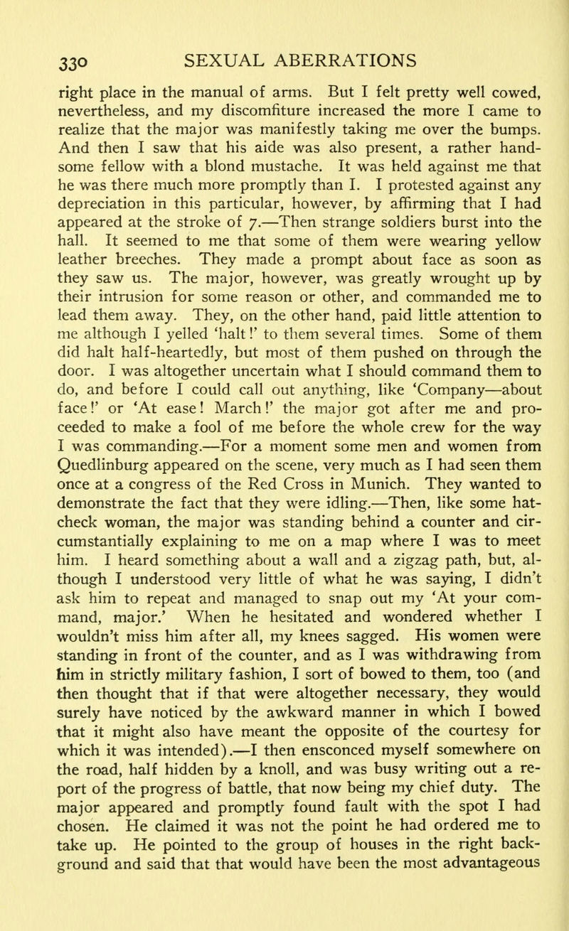 right place in the manual of arms. But I felt pretty well cowed, nevertheless, and my discomfiture increased the more I came to realize that the major was manifestly taking me over the bumps. And then I saw that his aide was also present, a rather hand- some fellow with a blond mustache. It was held against me that he was there much more promptly than I. I protested against any depreciation in this particular, however, by affirming that I had appeared at the stroke of 7.—Then strange soldiers burst into the hall. It seemed to me that some of them were wearing yellow leather breeches. They made a prompt about face as soon as they saw us. The major, however, was greatly wrought up by their intrusion for some reason or other, and commanded me to lead them away. They, on the other hand, paid little attention to me although I yelled 'halt!' to them several times. Some of them did halt half-heartedly, but most of them pushed on through the door. I was altogether uncertain what I should command them to do, and before I could call out anything, like 'Company—about face!' or 'At ease! March !' the major got after me and pro- ceeded to make a fool of me before the whole crew for the way I was commanding.—For a moment some men and women from Quedlinburg appeared on the scene, very much as I had seen them once at a congress of the Red Cross in Munich. They wanted to demonstrate the fact that they were idling.—Then, like some hat- check woman, the major was standing behind a counter and cir- cumstantially explaining to me on a map where I was to meet him. I heard something about a wall and a zigzag path, but, al- though I understood very little of what he was saying, I didn't ask him to repeat and managed to snap out my 'At your com- mand, major/ When he hesitated and wondered whether I wouldn't miss him after all, my knees sagged. His women were standing in front of the counter, and as I was withdrawing from him in strictly military fashion, I sort of bowed to them, too (and then thought that if that were altogether necessary, they would surely have noticed by the awkward manner in which I bowed that it might also have meant the opposite of the courtesy for which it was intended).—I then ensconced myself somewhere on the road, half hidden by a knoll, and was busy writing out a re- port of the progress of battle, that now being my chief duty. The major appeared and promptly found fault with the spot I had chosen. He claimed it was not the point he had ordered me to take up. He pointed to the group of houses in the right back- ground and said that that would have been the most advantageous
