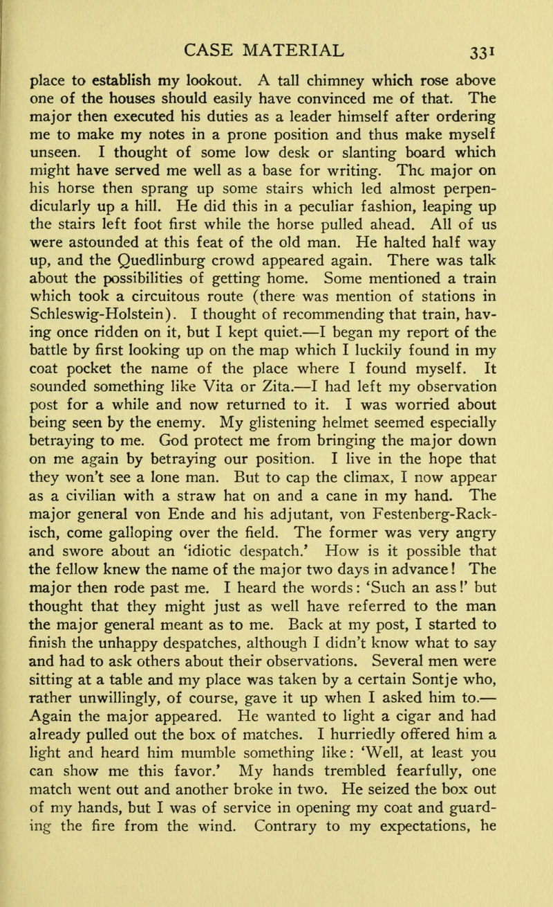 place to establish my lookout. A tall chimney which rose above one of the houses should easily have convinced me of that. The major then executed his duties as a leader himself after ordering me to make my notes in a prone position and thus make myself unseen. I thought of some low desk or slanting board which might have served me well as a base for writing. The major on his horse then sprang up some stairs which led almost perpen- dicularly up a hill. He did this in a peculiar fashion, leaping up the stairs left foot first while the horse pulled ahead. All of us were astounded at this feat of the old man. He halted half way up, and the Quedlinburg crowd appeared again. There was talk about the possibilities of getting home. Some mentioned a train which took a circuitous route (there was mention of stations in Schleswig-Holstein). I thought of recommending that train, hav- ing once ridden on it, but I kept quiet.—I began my report of the battle by first looking up on the map which I luckily found in my coat pocket the name of the place where I found myself. It sounded something like Vita or Zita.—I had left my observation post for a while and now returned to it. I was worried about being seen by the enemy. My glistening helmet seemed especially betraying to me. God protect me from bringing the major down on me again by betraying our position. I live in the hope that they won't see a lone man. But to cap the climax, I now appear as a civilian with a straw hat on and a cane in my hand. The major general von Ende and his adjutant, von Festenberg-Rack- isch, come galloping over the field. The former was very angry and swore about an 'idiotic despatch.' How is it possible that the fellow knew the name of the major two days in advance! The major then rode past me. I heard the words: 'Such an ass!' but thought that they might just as well have referred to the man the major general meant as to me. Back at my post, I started to finish the unhappy despatches, although I didn't know what to say and had to ask others about their observations. Several men were sitting at a table and my place was taken by a certain Sontje who, rather unwillingly, of course, gave it up when I asked him to.— Again the major appeared. He wanted to light a cigar and had already pulled out the box of matches. I hurriedly offered him a light and heard him mumble something like: 'Well, at least you can show me this favor/ My hands trembled fearfully, one match went out and another broke in two. He seized the box out of my hands, but I was of service in opening my coat and guard- ing the fire from the wind. Contrary to my expectations, he