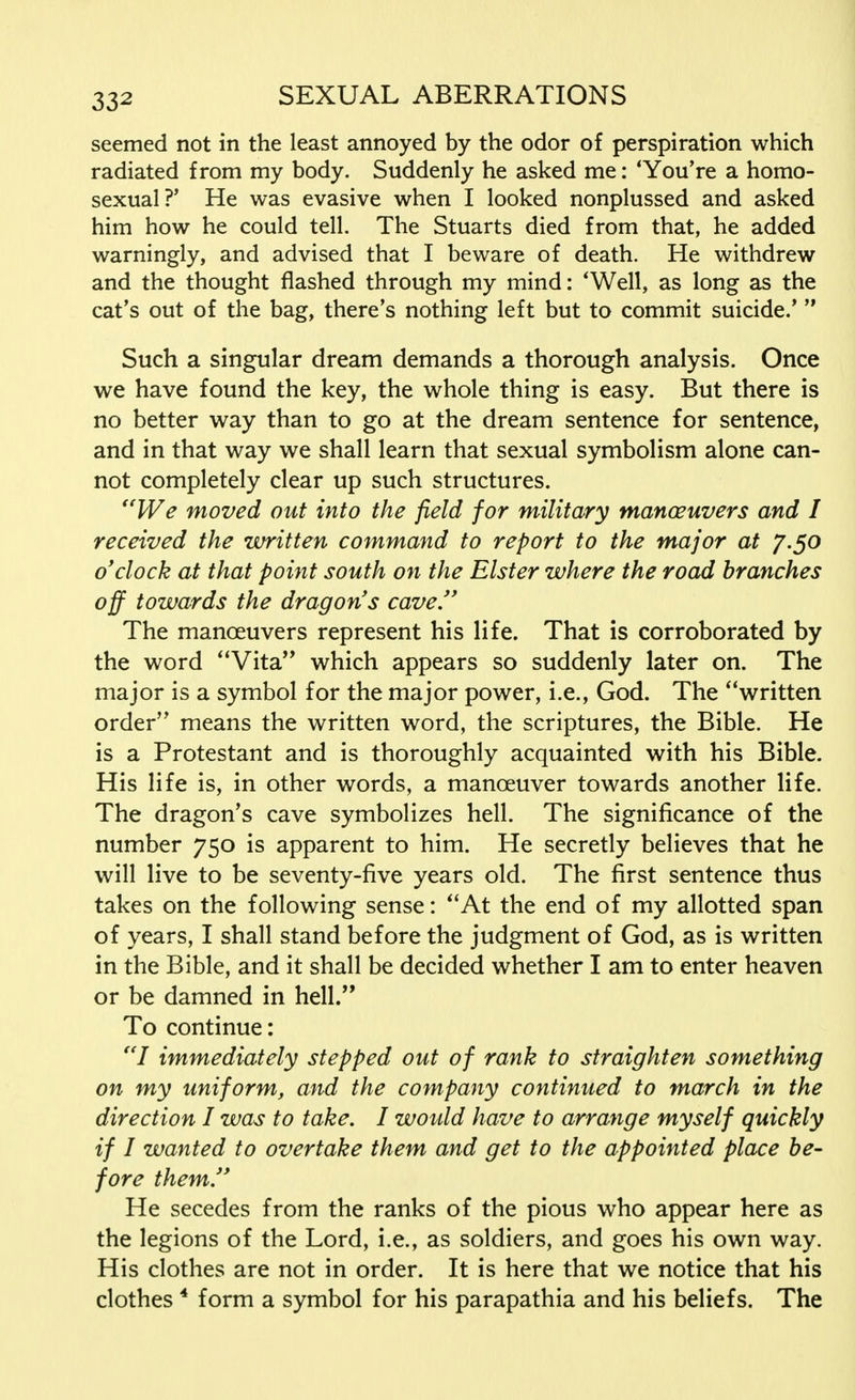 seemed not in the least annoyed by the odor of perspiration which radiated from my body. Suddenly he asked me: 'You're a homo- sexual ?' He was evasive when I looked nonplussed and asked him how he could tell. The Stuarts died from that, he added warningly, and advised that I beware of death. He withdrew and the thought flashed through my mind: 'Well, as long as the cat's out of the bag, there's nothing left but to commit suicide.'  Such a singular dream demands a thorough analysis. Once we have found the key, the whole thing is easy. But there is no better way than to go at the dream sentence for sentence, and in that way we shall learn that sexual symbolism alone can- not completely clear up such structures. We moved out into the field for military manceuvers and I received the written command to report to the major at 7.50 o'clock at that point south on the Elster where the road branches off towards the dragon's cave. The manoeuvers represent his life. That is corroborated by the word Vita which appears so suddenly later on. The major is a symbol for the major power, i.e., God. The written order means the written word, the scriptures, the Bible. He is a Protestant and is thoroughly acquainted with his Bible. His life is, in other words, a manoeuver towards another life. The dragon's cave symbolizes hell. The significance of the number 750 is apparent to him. He secretly believes that he will live to be seventy-five years old. The first sentence thus takes on the following sense: At the end of my allotted span of years, I shall stand before the judgment of God, as is written in the Bible, and it shall be decided whether I am to enter heaven or be damned in hell. To continue: I immediately stepped out of rank to straighten something on my uniform, and the company continued to march in the direction I was to take. I would have to arrange myself quickly if I wanted to overtake them and get to the appointed place be- fore them. He secedes from the ranks of the pious who appear here as the legions of the Lord, i.e., as soldiers, and goes his own way. His clothes are not in order. It is here that we notice that his clothes 4 form a symbol for his parapathia and his beliefs. The