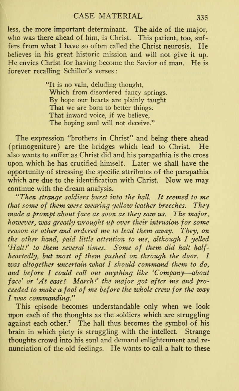 less, the more important determinant. The aide of the major, who was there ahead of him, is Christ. This patient, too, suf- fers from what I have so often called the Christ neurosis. He believes in his great historic mission and will not give it up. He envies Christ for having become the Savior of man. He is forever recalling Schiller's verses: It is no vain, deluding thought, Which from disordered fancy springs. By hope our hearts are plainly taught That we are born to better things. That inward voice, if we believe, The hoping soul will not deceive. The expression brothers in Christ and being there ahead (primogeniture) are the bridges which lead to Christ. He also wants to suffer as Christ did and his parapathia is the cross upon which he has crucified himself. Later we shall have the opportunity of stressing the specific attributes of the parapathia which are due to the identification with Christ. Now we may continue with the dream analysis. Then strange soldiers burst into the hall. It seemed to me that some of them were wearing yellow leather breeches. They made a prompt about face as soon as they saw us. The major, however, was greatly wrought up over their intrusion for some reason or other and ordered me to lead them away. They, on the other hand, paid little attention to me, although I yelled 'Halt!' to them several times. Some of them did halt half- heartedly, but most of them pushed on through the door. I was altogether uncertain what I should command them to do, and before I could call out anything like 'Company—about face' or 'At easel March!' the major got after me and pro- ceeded to make a fool of me before the whole crew for the way I was commanding/' This episode becomes understandable only when we look upon each of the thoughts as the soldiers which are struggling against each other.7 The hall thus becomes the symbol of his brain in which piety is struggling with the intellect. Strange thoughts crowd into his soul and demand enlightenment and re- nunciation of the old feelings. He wants to call a halt to these