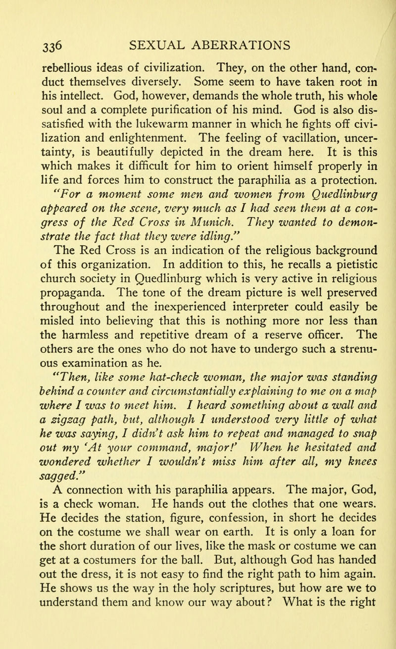 rebellious ideas of civilization. They, on the other hand, con- duct themselves diversely. Some seem to have taken root in his intellect. God, however, demands the whole truth, his whole soul and a complete purification of his mind. God is also dis- satisfied with the lukewarm manner in which he fights off civi- lization and enlightenment. The feeling of vacillation, uncer- tainty, is beautifully depicted in the dream here. It is this which makes it difficult for him to orient himself properly in life and forces him to construct the paraphilia as a protection. For a moment some men and women from Quedlinburg appeared on the scene, very much as I had seen them at a con- gress of the Red Cross in Munich. They wanted to demon- strate the fact that they were idling. The Red Cross is an indication of the religious background of this organization. In addition to this, he recalls a pietistic church society in Quedlinburg which is very active in religious propaganda. The tone of the dream picture is well preserved throughout and the inexperienced interpreter could easily be misled into believing that this is nothing more nor less than the harmless and repetitive dream of a reserve officer. The others are the ones who do not have to undergo such a strenu- ous examination as he. Then, like some hat-check woman, the major was standing behind a counter and circumstantially explaining to me on a map where I was to meet him. I heard something about a wall and a zigzag path, but, although I understood very little of what he was saying, I didn't ask him to repeat and managed to snap out my 'At your command, major!' When he hesitated and wondered whether I wouldn't miss him after all, my knees sagged. A connection with his paraphilia appears. The major, God, is a check woman. He hands out the clothes that one wears. He decides the station, figure, confession, in short he decides on the costume we shall wear on earth. It is only a loan for the short duration of our lives, like the mask or costume we can get at a costumers for the ball. But, although God has handed out the dress, it is not easy to find the right path to him again. He shows us the way in the holy scriptures, but how are we to understand them and know our way about ? What is the right