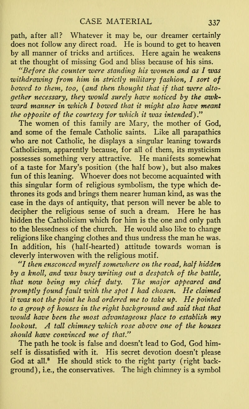 path, after all? Whatever it may be, our dreamer certainly does not follow any direct road. He is bound to get to heaven by all manner of tricks and artifices. Here again he weakens at the thought of missing God and bliss because of his sins. Before the counter were standing his women and as I was withdrawing from him in strictly military fashion, I sort of bowed to them, too, {and then thought that if that were alto- gether necessary, they would surely have noticed by the awk- ward manner in which I bowed that it might also have meant the opposite of the courtesy for which it was intended)  The women of this family are Mary, the mother of God, and some of the female Catholic saints. Like all parapathics who are not Catholic, he displays a singular leaning towards Catholicism, apparently because, for all of them, its mysticism possesses something very attractive. He manifests somewhat of a taste for Mary's position (the half bow), but also makes fun of this leaning. Whoever does not become acquainted with this singular form of religious symbolism, the type which de- thrones its gods and brings them nearer human kind, as was the case in the days of antiquity, that person will never be able to decipher the religious sense of such a dream. Here he has hidden the Catholicism which for him is the one and only path to the blessedness of the church. He would also like to change religions like changing clothes and thus undress the man he was. In addition, his (half-hearted) attitude towards woman is cleverly interwoven with the religious motif. I then ensconced myself somewhere on the road, half hidden by a knoll, and was busy writing out a despatch of the battle, that now being my chief duty. The major appeared and promptly found fault with the spot I had chosen. He claimed it was not the point he had ordered me to take up. He pointed to a group of houses in the right background and said that that would have been the most advantageous place to establish my lookout. A tall chimney which rose above one of the houses should have convinced me of that The path he took is false and doesn't lead to God, God him- self is dissatisfied with it. His secret devotion doesn't please God at all.8 He should stick to the right party (right back- ground), i.e., the conservatives. The high chimney is a symbol