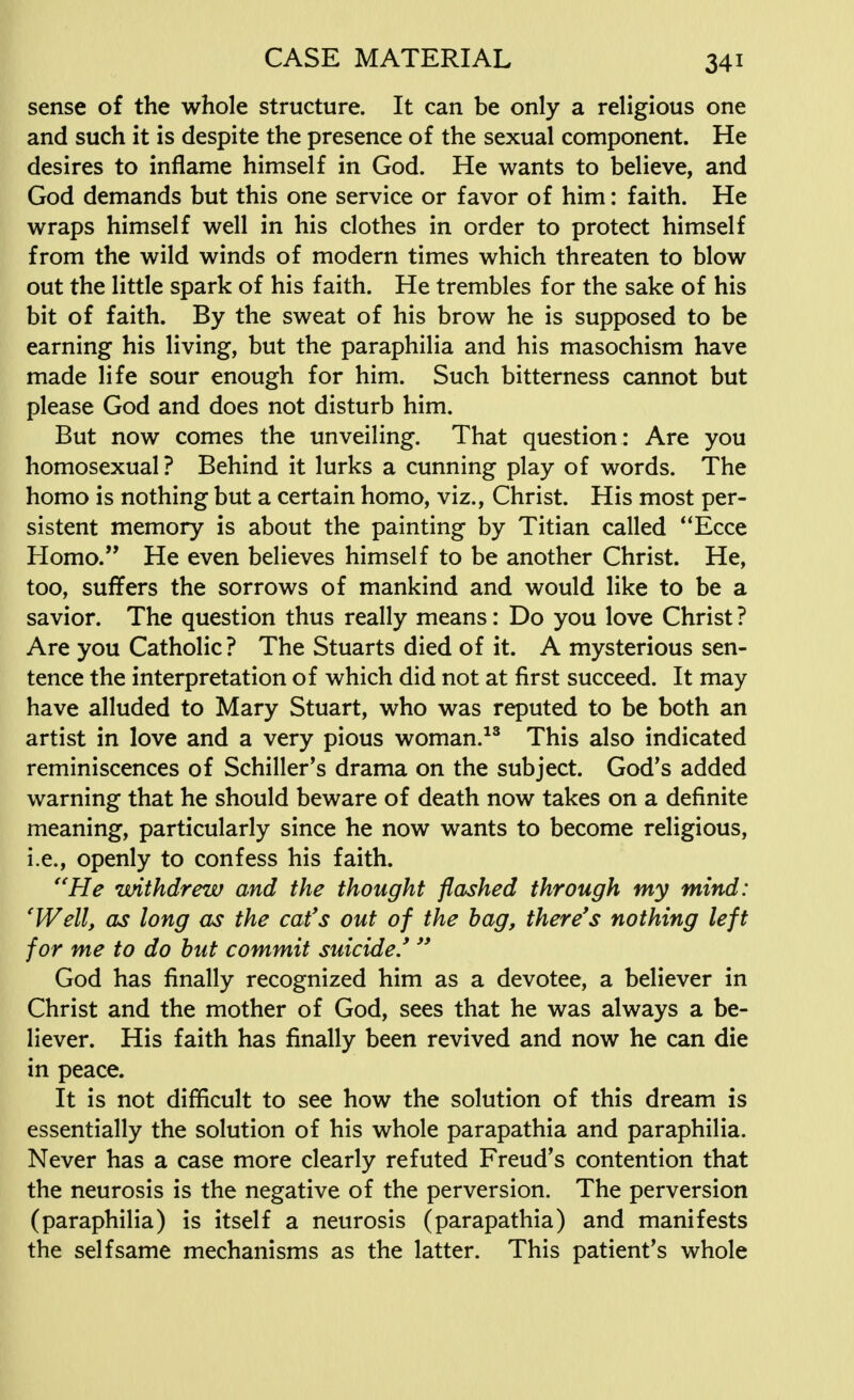 sense of the whole structure. It can be only a religious one and such it is despite the presence of the sexual component. He desires to inflame himself in God. He wants to believe, and God demands but this one service or favor of him: faith. He wraps himself well in his clothes in order to protect himself from the wild winds of modern times which threaten to blow out the little spark of his faith. He trembles for the sake of his bit of faith. By the sweat of his brow he is supposed to be earning his living, but the paraphilia and his masochism have made life sour enough for him. Such bitterness cannot but please God and does not disturb him. But now comes the unveiling. That question: Are you homosexual ? Behind it lurks a cunning play of words. The homo is nothing but a certain homo, viz., Christ. His most per- sistent memory is about the painting by Titian called Ecce Homo. He even believes himself to be another Christ. He, too, suffers the sorrows of mankind and would like to be a savior. The question thus really means: Do you love Christ ? Are you Catholic ? The Stuarts died of it. A mysterious sen- tence the interpretation of which did not at first succeed. It may have alluded to Mary Stuart, who was reputed to be both an artist in love and a very pious woman.13 This also indicated reminiscences of Schiller's drama on the subject. God's added warning that he should beware of death now takes on a definite meaning, particularly since he now wants to become religious, i.e., openly to confess his faith. He withdrew and the thought flashed through my mind: 'Well, as long as the cat's out of the bag, there's nothing left for me to do but commit suicide/  God has finally recognized him as a devotee, a believer in Christ and the mother of God, sees that he was always a be- liever. His faith has finally been revived and now he can die in peace. It is not difficult to see how the solution of this dream is essentially the solution of his whole parapathia and paraphilia. Never has a case more clearly refuted Freud's contention that the neurosis is the negative of the perversion. The perversion (paraphilia) is itself a neurosis (parapathia) and manifests the selfsame mechanisms as the latter. This patient's whole