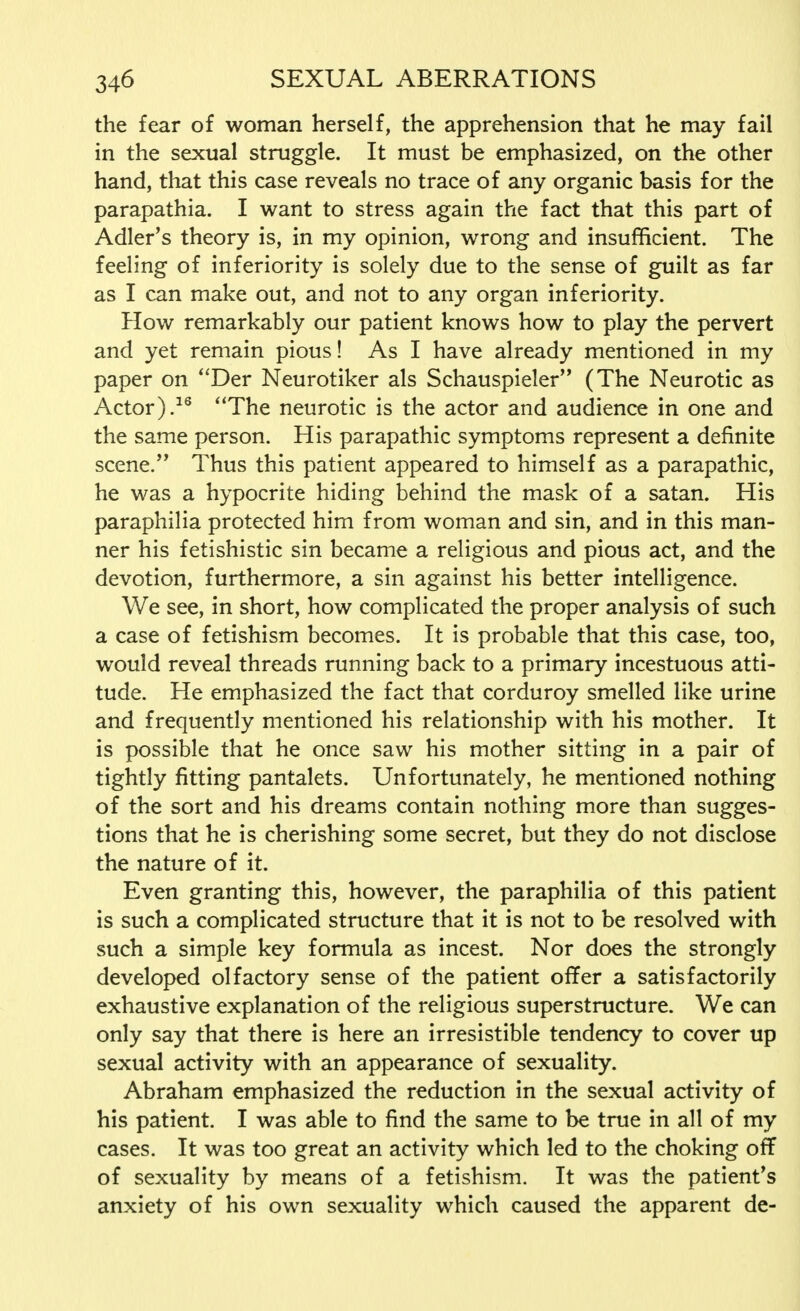the fear of woman herself, the apprehension that he may fail in the sexual struggle. It must be emphasized, on the other hand, that this case reveals no trace of any organic basis for the parapathia. I want to stress again the fact that this part of Adler's theory is, in my opinion, wrong and insufficient. The feeling of inferiority is solely due to the sense of guilt as far as I can make out, and not to any organ inferiority. How remarkably our patient knows how to play the pervert and yet remain pious! As I have already mentioned in my paper on Der Neurotiker als Schauspieler (The Neurotic as Actor).16 The neurotic is the actor and audience in one and the same person. His parapathic symptoms represent a definite scene. Thus this patient appeared to himself as a parapathic, he was a hypocrite hiding behind the mask of a satan. His paraphilia protected him from woman and sin, and in this man- ner his fetishistic sin became a religious and pious act, and the devotion, furthermore, a sin against his better intelligence. We see, in short, how complicated the proper analysis of such a case of fetishism becomes. It is probable that this case, too, would reveal threads running back to a primary incestuous atti- tude. He emphasized the fact that corduroy smelled like urine and frequently mentioned his relationship with his mother. It is possible that he once saw his mother sitting in a pair of tightly fitting pantalets. Unfortunately, he mentioned nothing of the sort and his dreams contain nothing more than sugges- tions that he is cherishing some secret, but they do not disclose the nature of it. Even granting this, however, the paraphilia of this patient is such a complicated structure that it is not to be resolved with such a simple key formula as incest. Nor does the strongly developed olfactory sense of the patient offer a satisfactorily exhaustive explanation of the religious superstructure. We can only say that there is here an irresistible tendency to cover up sexual activity with an appearance of sexuality. Abraham emphasized the reduction in the sexual activity of his patient. I was able to find the same to be true in all of my cases. It was too great an activity which led to the choking off of sexuality by means of a fetishism. It was the patient's anxiety of his own sexuality which caused the apparent de-