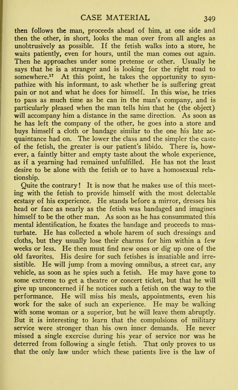 then follows the man, proceeds ahead of him, at one side and then the other, in short, looks the man over from all angles as unobtrusively as possible. If the fetish walks into a store, he waits patiently, even for hours, until the man comes out again. Then he approaches under some pretense or other. Usually he says that he is a stranger and is looking for the right road to somewhere.17 At this point, he takes the opportunity to sym- pathize with his informant, to ask whether he is suffering great pain or not and what he does for himself. In this wise, he tries to pass as much time as he can in the man's company, and is particularly pleased when the man tells him that he (the object) will accompany him a distance in the same direction. As soon as he has left the company of the other, he goes into a store and buys himself a cloth or bandage similar to the one his late ac- quaintance had on. The lower the class and the simpler the caste of the fetish, the greater is our patient's libido. There is, how- ever, a faintly bitter and empty taste about the whole experience, as if a yearning had remained unfulfilled. He has not the least desire to be alone with the fetish or to have a homosexual rela- tionship. Quite the contrary! It is now that he makes use of this meet- ing with the fetish to provide himself with the most delectable ecstasy of his experience. He stands before a mirror, dresses his head or face as nearly as the fetish was bandaged and imagines himself to be the other man. As soon as he has consummated this mental identification, he fixates the bandage and proceeds to mas- turbate. He has collected a whole harem of such dressings and cloths, but they usually lose their charms for him within a few weeks or less. He then must find new ones or dig up one of the old favorites. His desire for such fetishes is insatiable and irre- sistible. He will jump from a moving omnibus, a street car, any vehicle, as soon as he spies such a fetish. He may have gone to some extreme to get a theatre or concert ticket, but that he will give up unconcerned if he notices such a fetish on the way to the performance. He will miss his meals, appointments, even his work for the sake of such an experience. He may be walking with some woman or a superior, but he will leave them abruptly. But it is interesting to learn that the compulsions of military service were stronger than his own inner demands. He never missed a single exercise during his year of service nor was he deterred from following a single fetish. That only proves to us that the only law under which these patients live is the law of