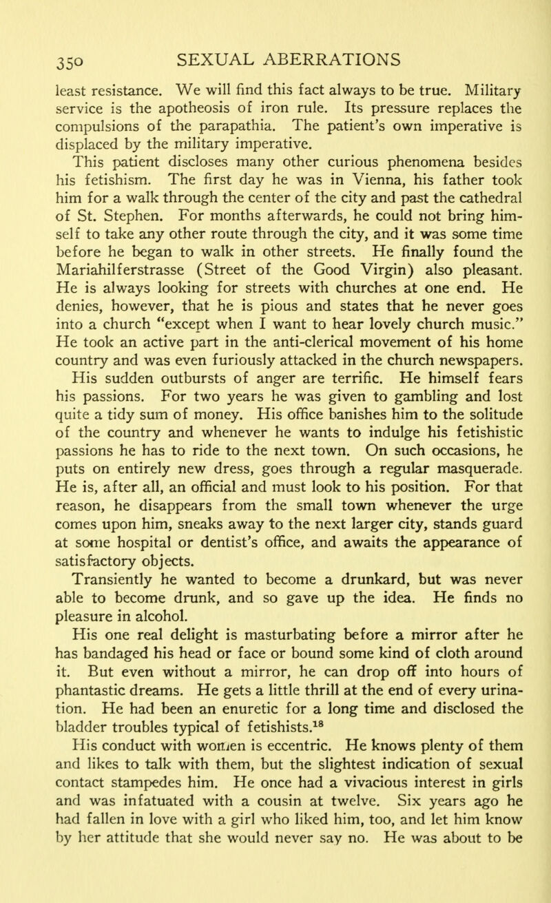 least resistance. We will find this fact always to be true. Military service is the apotheosis of iron rule. Its pressure replaces the compulsions of the parapathia. The patient's own imperative is displaced by the military imperative. This patient discloses many other curious phenomena besides his fetishism. The first day he was in Vienna, his father took him for a walk through the center of the city and past the cathedral of St. Stephen. For months afterwards, he could not bring him- self to take any other route through the city, and it was some time before he began to walk in other streets. He finally found the Mariahilferstrasse (Street of the Good Virgin) also pleasant. He is always looking for streets with churches at one end. He denies, however, that he is pious and states that he never goes into a church except when I want to hear lovely church music. He took an active part in the anti-clerical movement of his home country and was even furiously attacked in the church newspapers. His sudden outbursts of anger are terrific. He himself fears his passions. For two years he was given to gambling and lost quite a tidy sum of money. His office banishes him to the solitude of the country and whenever he wants to indulge his fetishistic passions he has to ride to the next town. On such occasions, he puts on entirely new dress, goes through a regular masquerade. He is, after all, an official and must look to his position. For that reason, he disappears from the small town whenever the urge comes upon him, sneaks away to the next larger city, stands guard at some hospital or dentist's office, and awaits the appearance of satisfactory objects. Transiently he wanted to become a drunkard, but was never able to become drunk, and so gave up the idea. He finds no pleasure in alcohol. His one real delight is masturbating before a mirror after he has bandaged his head or face or bound some kind of cloth around it. But even without a mirror, he can drop off into hours of phantastic dreams. He gets a little thrill at the end of every urina- tion. He had been an enuretic for a long time and disclosed the bladder troubles typical of fetishists.18 His conduct with worsen is eccentric. He knows plenty of them and likes to talk with them, but the slightest indication of sexual contact stampedes him. He once had a vivacious interest in girls and was infatuated with a cousin at twelve. Six years ago he had fallen in love with a girl who liked him, too, and let him know by her attitude that she would never say no. He was about to be