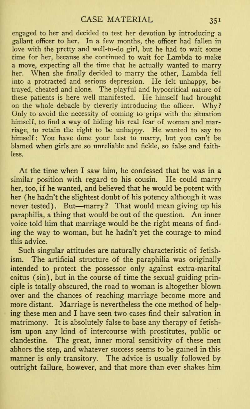 engaged to her and decided to test her devotion by introducing a gallant officer to her. In a few months, the officer had fallen in love with the pretty and well-to-do girl, but he had to wait some time for her, because she continued to wait for Lambda to make a move, expecting all the time that he actually wanted to marry her. When she finally decided to marry the other, Lambda fell into a protracted and serious depression. He felt unhappy, be- trayed, cheated and alone. The playful and hypocritical nature of these patients is here well manifested. He himself had brought on the whole debacle by cleverly introducing the officer. Why? Only to avoid the necessity of coming to grips with the situation himself, to find a way of hiding his real fear of woman and mar- riage, to retain the right to be unhappy. He wanted to say to himself: You have done your best to marry, but you can't be blamed when girls are so unreliable and fickle, so false and faith- less. At the time when I saw him, he confessed that he was in a similar position with regard to his cousin. He could marry her, too, if he wanted, and believed that he would be potent with her (he hadn't the slightest doubt of his potency although it was never tested). But—marry? That would mean giving up his paraphilia, a thing that would be out of the question. An inner voice told him that marriage would be the right means of find- ing the way to woman, but he hadn't yet the courage to mind this advice. Such singular attitudes are naturally characteristic of fetish- ism. The artificial structure of the paraphilia was originally intended to protect the possessor only against extra-marital coitus (sin), but in the course of time the sexual guiding prin- ciple is totally obscured, the road to woman is altogether blown over and the chances of reaching marriage become more and more distant. Marriage is nevertheless the one method of help- ing these men and I have seen two cases find their salvation in matrimony. It is absolutely false to base any therapy of fetish- ism upon any kind of intercourse with prostitutes, public or clandestine. The great, inner moral sensitivity of these men abhors the step, and whatever success seems to be gained in this manner is only transitory. The advice is usually followed by outright failure, however, and that more than ever shakes him