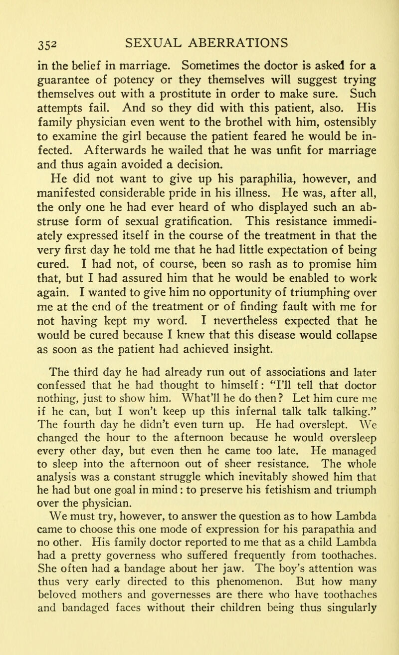 in the belief in marriage. Sometimes the doctor is asked for a guarantee of potency or they themselves will suggest trying themselves out with a prostitute in order to make sure. Such attempts fail. And so they did with this patient, also. His family physician even went to the brothel with him, ostensibly to examine the girl because the patient feared he would be in- fected. Afterwards he wailed that he was unfit for marriage and thus again avoided a decision. He did not want to give up his paraphilia, however, and manifested considerable pride in his illness. He was, after all, the only one he had ever heard of who displayed such an ab- struse form of sexual gratification. This resistance immedi- ately expressed itself in the course of the treatment in that the very first day he told me that he had little expectation of being cured. I had not, of course, been so rash as to promise him that, but I had assured him that he would be enabled to work again. I wanted to give him no opportunity of triumphing over me at the end of the treatment or of finding fault with me for not having kept my word. I nevertheless expected that he would be cured because I knew that this disease would collapse as soon as the patient had achieved insight. The third day he had already run out of associations and later confessed that he had thought to himself: I'll tell that doctor nothing, just to show him. What'll he do then? Let him cure me if he can, but I won't keep up this infernal talk talk talking. The fourth day he didn't even turn up. He had overslept. We changed the hour to the afternoon because he would oversleep every other day, but even then he came too late. He managed to sleep into the afternoon out of sheer resistance. The whole analysis was a constant struggle which inevitably showed him that he had but one goal in mind: to preserve his fetishism and triumph over the physician. We must try, however, to answer the question as to how Lambda came to choose this one mode of expression for his parapathia and no other. His family doctor reported to me that as a child Lambda had a pretty governess who suffered frequently from toothaches. She often had a bandage about her jaw. The boy's attention was thus very early directed to this phenomenon. But how many beloved mothers and governesses are there who have toothaches and bandaged faces without their children being thus singularly