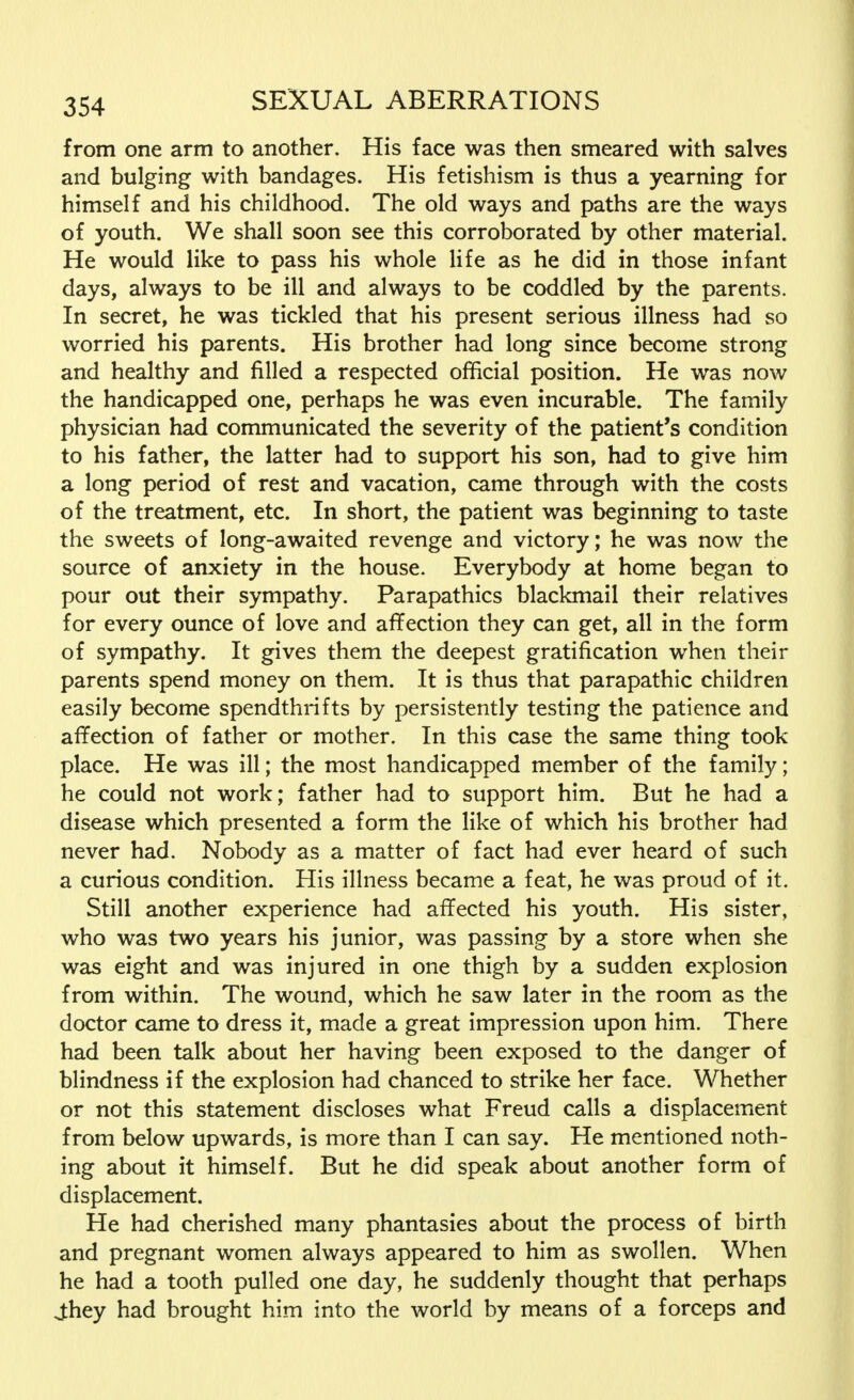 from one arm to another. His face was then smeared with salves and bulging with bandages. His fetishism is thus a yearning for himself and his childhood. The old ways and paths are the ways of youth. We shall soon see this corroborated by other material. He would like to pass his whole life as he did in those infant days, always to be ill and always to be coddled by the parents. In secret, he was tickled that his present serious illness had so worried his parents. His brother had long since become strong and healthy and filled a respected official position. He was now the handicapped one, perhaps he was even incurable. The family physician had communicated the severity of the patient's condition to his father, the latter had to support his son, had to give him a long period of rest and vacation, came through with the costs of the treatment, etc. In short, the patient was beginning to taste the sweets of long-awaited revenge and victory; he was now the source of anxiety in the house. Everybody at home began to pour out their sympathy. Parapathics blackmail their relatives for every ounce of love and affection they can get, all in the form of sympathy. It gives them the deepest gratification when their parents spend money on them. It is thus that parapathic children easily become spendthrifts by persistently testing the patience and affection of father or mother. In this case the same thing took place. He was ill; the most handicapped member of the family; he could not work; father had to support him. But he had a disease which presented a form the like of which his brother had never had. Nobody as a matter of fact had ever heard of such a curious condition. His illness became a feat, he was proud of it. Still another experience had affected his youth. His sister, who was two years his junior, was passing by a store when she was eight and was injured in one thigh by a sudden explosion from within. The wound, which he saw later in the room as the doctor came to dress it, made a great impression upon him. There had been talk about her having been exposed to the danger of blindness if the explosion had chanced to strike her face. Whether or not this statement discloses what Freud calls a displacement from below upwards, is more than I can say. He mentioned noth- ing about it himself. But he did speak about another form of displacement. He had cherished many phantasies about the process of birth and pregnant women always appeared to him as swollen. When he had a tooth pulled one day, he suddenly thought that perhaps J:hey had brought him into the world by means of a forceps and
