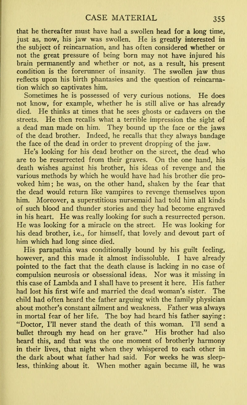 that he thereafter must have had a swollen head for a long time, just as, now, his jaw was swollen. He is greatly interested in the subject of reincarnation, and has often considered whether or not the great pressure of being born may not have injured his brain permanently and whether or not, as a result, his present condition is the forerunner of insanity. The swollen jaw thus reflects upon his birth phantasies and the question of reincarna- tion which so captivates him. Sometimes he is possessed of very curious notions. He does not know, for example, whether he is still alive or has already died. He thinks at times that he sees ghosts or cadavers on the streets. He then recalls what a terrible impression the sight of a dead man made on him. They bound up the face or the jaws of the dead brother. Indeed, he recalls that they always bandage the face of the dead in order to prevent dropping of the jaw. He's looking for his dead brother on the street, the dead who are to be resurrected from their graves. On the one hand, his death wishes against his brother, his ideas of revenge and the various methods by which he would have had his brother die pro- voked him; he was, on the other hand, shaken by the fear that the dead would return like vampires to revenge themselves upon him. Moreover, a superstitious nursemaid had told him all kinds of such blood and thunder stories and they had become engraved in his heart. He was really looking for such a resurrected person. He was looking for a miracle on the street. He was looking for his dead brother, i.e., for himself, that lovely and devout part of him which had long since died. His parapathia was conditionally bound by his guilt feeling, however, and this made it almost indissoluble. I have already pointed to the fact that the death clause is lacking in no case of compulsion neurosis or obsessional ideas. Nor was it missing in this case of Lambda and I shall have to present it here. His father had lost his first wife and married the dead woman's sister. The child had often heard the father arguing with the family physician about mother's constant ailment and weakness. Father was always in mortal fear of her life. The boy had heard his father saying: Doctor, I'll never stand the death of this woman. I'll send a bullet through my head on her grave. His brother had also heard this, and that was the one moment of brotherly harmony in their lives, that night when they whispered to each other in the dark about what father had said. For weeks he was sleep- less, thinking about it. When mother again became ill, he was