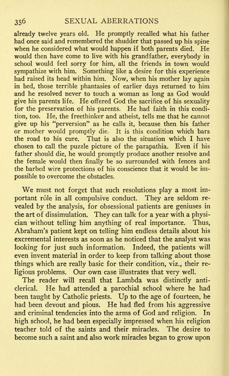 already twelve years old. He promptly recalled what his father had once said and remembered the shudder that passed up his spine when he considered what would happen if both parents died. He would then have come to live with his grandfather, everybody in school would feel sorry for him, all the friends in town would sympathize with him. Something like a desire for this experience had raised its head within him. Now, when his mother lay again in bed, those terrible phantasies of earlier days returned to him and he resolved never to touch a woman as long as God would give his parents life. He offered God the sacrifice of his sexuality for the preservation of his parents. He had faith in this condi- tion, too. He, the freethinker and atheist, tells me that he cannot give up his perversion as he calls it, because then his father or mother would promptly die. It is this condition which bars the road to his cure. That is also the situation which I have chosen to call the puzzle picture of the parapathia. Even if his father should die, he would promptly produce another resolve and the female would then finally be so surrounded with fences and the barbed wire protections of his conscience that it would be im- possible to overcome the obstacles. We must not forget that such resolutions play a most im- portant role in all compulsive conduct. They are seldom re- vealed by the analysis, for obsessional patients are geniuses in the art of dissimulation. They can talk for a year with a physi- cian without telling him anything of real importance. Thus, Abraham's patient kept on telling him endless details about his excremental interests as soon as he noticed that the analyst was looking for just such information. Indeed, the patients will even invent material in order to keep from talking about those things which are really basic for their condition, viz., their re- ligious problems. Our own case illustrates that very well. The reader will recall that Lambda was distinctly anti- clerical. He had attended a parochial school where he had been taught by Catholic priests. Up to the age of fourteen, he had been devout and pious. He had fled from his aggressive and criminal tendencies into the arms of God and religion. In high school, he had been especially impressed when his religion teacher told of the saints and their miracles. The desire to become such a saint and also work miracles began to grow upon
