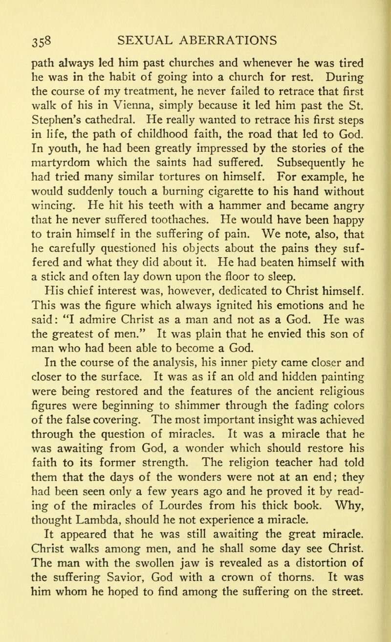 path always led him past churches and whenever he was tired he was in the habit of going into a church for rest. During the course of my treatment, he never failed to retrace that first walk of his in Vienna, simply because it led him past the St. Stephen's cathedral. He really wanted to retrace his first steps in life, the path of childhood faith, the road that led to God. In youth, he had been greatly impressed by the stories of the martyrdom which the saints had suffered. Subsequently he had tried many similar tortures on himself. For example, he would suddenly touch a burning cigarette to his hand without wincing. He hit his teeth with a hammer and became angry that he never suffered toothaches. He would have been happy to train himself in the suffering of pain. We note, also, that he carefully questioned his objects about the pains they suf- fered and what they did about it. He had beaten himself with a stick and often lay down upon the floor to sleep. His chief interest was, however, dedicated to Christ himself. This was the figure which always ignited his emotions and he said: I admire Christ as a man and not as a God. He was the greatest of men. It was plain that he envied this son of man who had been able to become a God. In the course of the analysis, his inner piety came closer and closer to the surface. It was as if an old and hidden painting were being restored and the features of the ancient religious figures were beginning to shimmer through the fading colors of the false covering. The most important insight was achieved through the question of miracles. It was a miracle that he was awaiting from God, a wonder which should restore his faith to its former strength. The religion teacher had told them that the days of the wonders were not at an end; they had been seen only a few years ago and he proved it by read- ing of the miracles of Lourdes from his thick book. Why, thought Lambda, should he not experience a miracle. It appeared that he was still awaiting the great miracle. Christ walks among men, and he shall some day see Christ. The man with the swollen jaw is revealed as a distortion of the suffering Savior, God with a crown of thorns. It was him whom he hoped to find among the suffering on the street.