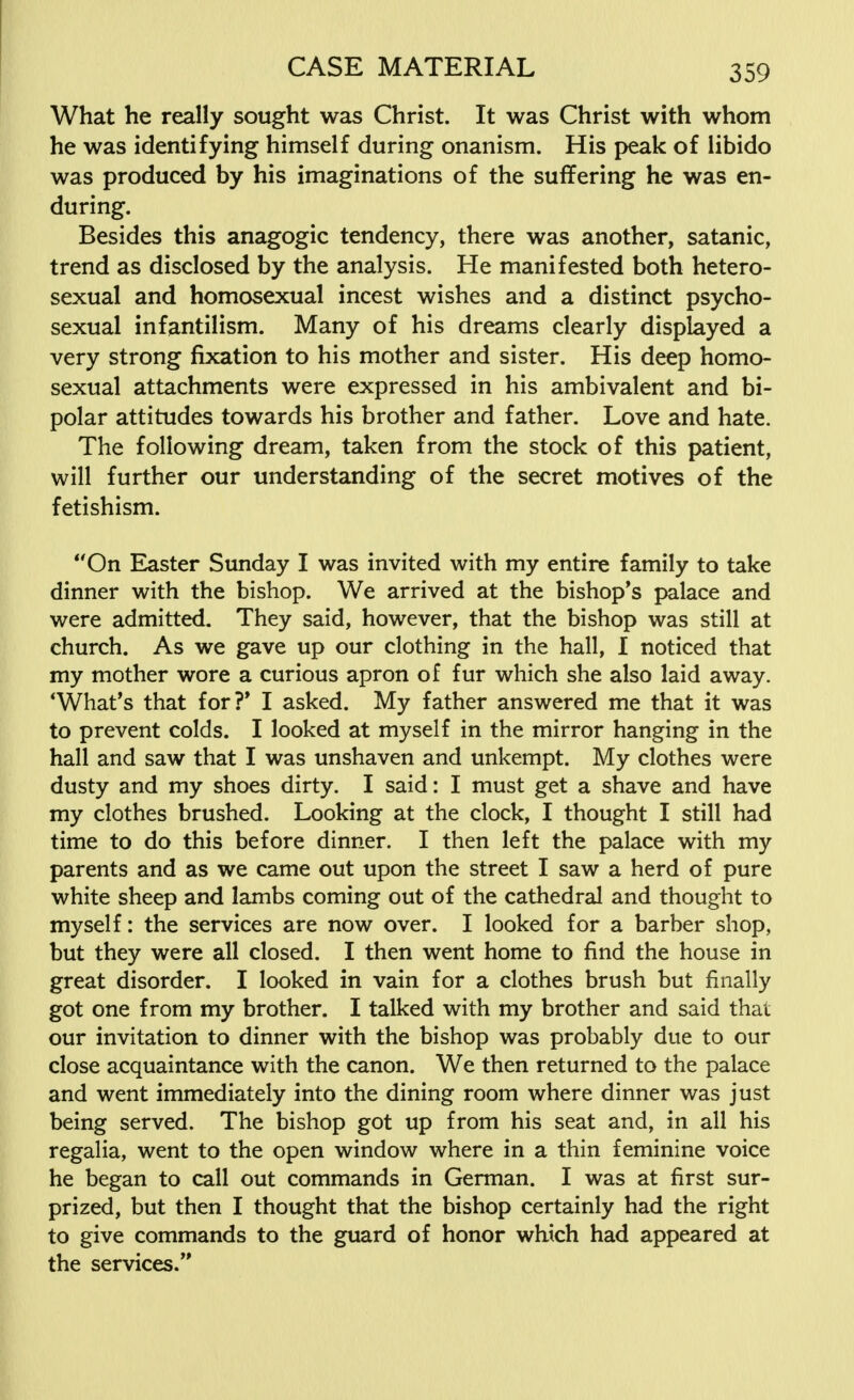 What he really sought was Christ. It was Christ with whom he was identifying himself during onanism. His peak of libido was produced by his imaginations of the suffering he was en- during. Besides this anagogic tendency, there was another, satanic, trend as disclosed by the analysis. He manifested both hetero- sexual and homosexual incest wishes and a distinct psycho- sexual infantilism. Many of his dreams clearly displayed a very strong fixation to his mother and sister. His deep homo- sexual attachments were expressed in his ambivalent and bi- polar attitudes towards his brother and father. Love and hate. The following dream, taken from the stock of this patient, will further our understanding of the secret motives of the fetishism. On Easter Sunday I was invited with my entire family to take dinner with the bishop. We arrived at the bishop's palace and were admitted. They said, however, that the bishop was still at church. As we gave up our clothing in the hall, I noticed that my mother wore a curious apron of fur which she also laid away. 'What's that for?' I asked. My father answered me that it was to prevent colds. I looked at myself in the mirror hanging in the hall and saw that I was unshaven and unkempt. My clothes were dusty and my shoes dirty. I said: I must get a shave and have my clothes brushed. Looking at the clock, I thought I still had time to do this before dinner. I then left the palace with my parents and as we came out upon the street I saw a herd of pure white sheep and lambs coming out of the cathedral and thought to myself: the services are now over. I looked for a barber shop, but they were all closed. I then went home to find the house in great disorder. I looked in vain for a clothes brush but finally got one from my brother. I talked with my brother and said that our invitation to dinner with the bishop was probably due to our close acquaintance with the canon. We then returned to the palace and went immediately into the dining room where dinner was just being served. The bishop got up from his seat and, in all his regalia, went to the open window where in a thin feminine voice he began to call out commands in German. I was at first sur- prized, but then I thought that the bishop certainly had the right to give commands to the guard of honor which had appeared at the services.