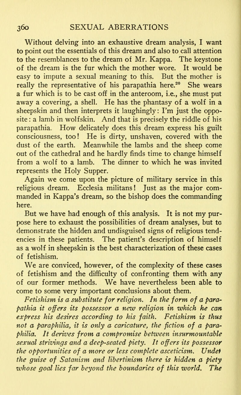 Without delving into an exhaustive dream analysis, I want to point out the essentials of this dream and also to call attention to the resemblances to the dream of Mr. Kappa. The keystone of the dream is the fur which the mother wore. It would be easy to impute a sexual meaning to this. But the mother is really the representative of his parapathia here.20 She wears a fur which is to be cast off in the anteroom, i.e., she must put away a covering, a shell. He has the phantasy of a wolf in a sheepskin and then interprets it laughingly: I'm just the oppo- site : a lamb in wolfskin. And that is precisely the riddle of his parapathia« How delicately does this dream express his guilt consciousness, too! He is dirty, unshaven, covered with the dust of the earth. Meanwhile the lambs and the sheep come out of the cathedral and he hardly finds time to change himself from a wolf to a lamb. The dinner to which he was invited represents the Holy Supper. Again we come upon the picture of military service in this religious dream. Ecclesia militans! Just as the major com- manded in Kappa's dream, so the bishop does the commanding here. But we have had enough of this analysis. It is not my pur- pose here to exhaust the possibilities of dream analyses, but to demonstrate the hidden and undisguised signs of religious tend- encies in these patients. The patient's description of himself as a wolf in sheepskin is the best characterization of these cases of fetishism. We are conviced, however, of the complexity of these cases of fetishism and the difficulty of confronting them with any of our former methods. We have nevertheless been able to come to some very important conclusions about them. Fetishism is a substitute for religion. In the form of a para- pathia it offers its possessor a new religion in which he can express his desires according to his faith. Fetishism is thus not a paraphilia, it is only a caricature, the fiction of a para- philia. It derives from a compromise between insurmountable sexual strivings and a deep-seated piety. It offers its possessor the opportunities of a more or less complete asceticism. Undef the guise of Satanism and libertinism there is hidden a piety whose goal lies far beyond the boundaries of this world. The