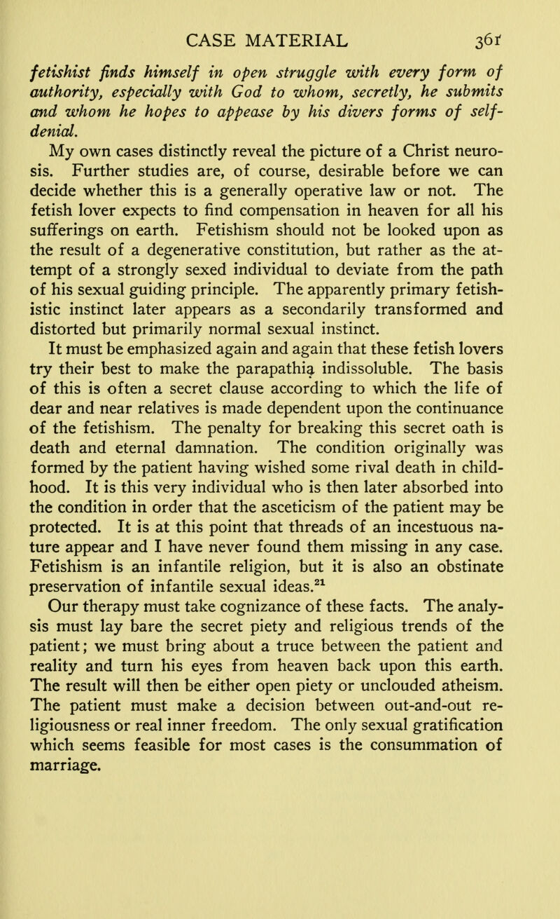 fetishist finds himself in open struggle with every form of authority, especially with God to whom, secretly, he submits and whom he hopes to appease by his divers forms of self- denial. My own cases distinctly reveal the picture of a Christ neuro- sis. Further studies are, of course, desirable before we can decide whether this is a generally operative law or not. The fetish lover expects to find compensation in heaven for all his sufferings on earth. Fetishism should not be looked upon as the result of a degenerative constitution, but rather as the at- tempt of a strongly sexed individual to deviate from the path of his sexual guiding principle. The apparently primary fetish- istic instinct later appears as a secondarily transformed and distorted but primarily normal sexual instinct. It must be emphasized again and again that these fetish lovers try their best to make the parapathia indissoluble. The basis of this is often a secret clause according to which the life of dear and near relatives is made dependent upon the continuance of the fetishism. The penalty for breaking this secret oath is death and eternal damnation. The condition originally was formed by the patient having wished some rival death in child- hood. It is this very individual who is then later absorbed into the condition in order that the asceticism of the patient may be protected. It is at this point that threads of an incestuous na- ture appear and I have never found them missing in any case. Fetishism is an infantile religion, but it is also an obstinate preservation of infantile sexual ideas.21 Our therapy must take cognizance of these facts. The analy- sis must lay bare the secret piety and religious trends of the patient; we must bring about a truce between the patient and reality and turn his eyes from heaven back upon this earth. The result will then be either open piety or unclouded atheism. The patient must make a decision between out-and-out re- ligiousness or real inner freedom. The only sexual gratification which seems feasible for most cases is the consummation of marriage.