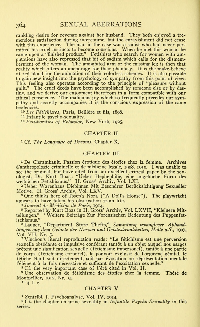 rankling desire for revenge against her husband. They both enjoyed a tre- mendous satisfaction during intercourse, but the enravishment did not cease with this experience. The man in the case was a sadist who had never per- mitted his cruel instincts to become conscious. When he met this woman he came upon a finished product. Fetishists who search for women with am- putations have also repressed that bit of sadism which calls for the dismem- berment of the woman. The amputated arm or the missing leg is then that reality which offers an anchorage for their phantasy. It is the make-believe of red blood for the animation of their colorless schemes. It is also possible to gain new insight into the psychology of sympathy from this point of view. This feeling also operates according to the principle of pleasure without guilt. The cruel deeds have been accomplished by someone else or by des- tiny, and we derive our enjoyment therefrom in a form compatible with our ethical conscience. The malicious joy which so frequently precedes our sym- pathy and secretly accompanies it is the conscious expression of the same tendencies. 10 Les Fetichistes, Paris, Beliiere et fils, 1896. 11 Infantile psycho-sexuality. 12 Peculiarities of Beliavior, New York, 1925. CHAPTER II 1 Cf. The Language of Dreams, Chapter X. CHAPTER III 1 De Clerambault, Passion erotique des etoffes chez la femme. Archives d'anthropologie criminelle et de medicine legale, 1908, 1910. I was unable to see the original, but have cited from an excellent critical paper by the sex- ologist, Dr. Kurt Boas: Ueber Hephephilie, eine angebliche Form des weiblichen Fetishismus. H. Gross' Archiv, Vol. LXL 2 Ueber Warenhaus Diebinnen Mit Besondrer Berücksichtigung Sexueller Motive. H. Gross' Archiv, Vol. LXV. 3 One thinks here of Ibsen's Nora (A Doll's House). The playwright appears to have taken his observation from life. 4 Journal de Medicine de Paris, 1914. 5 Reported by Kurt Boas in H. Gross' Archiv, Vol. LXVII, Kleinere Mit- teilungen. Weitere Beiträge Zur Forensischen Bedeutung des Puppenfet- ischismus. 6Laquer, Department Store Thefts, Sammlung zwangloser Abhand- lungen aus dem Gebiete der Nerven-und Geisteskrankheiten, Halle a.S., 1907, Vol. VII, Nr. 5- 7Vinchon's literal reproduction reads: Le^fetichisme est une perversion sexuelle obsedante et impulsive conferant tantot ä un objet auquel nos usages pretent une signification sexuelle (fetichisme impersonel), tantot a une partie du corps (fetichisme corporel), le pouvoir exclusif de l'orgasme genital, le fetiche etant soit directement, soit par evocation ou representation mentale l'element ä la fois necessaire et süffisant de l'excitation sexuelle. 8 Cf. the very important case of Fere cited in Vol. II. 9 Une observation de fetichisme des etoffes chez la femme. These de Montpellier, 1912. Nr. 51. !<>4 1. c. CHAPTER V 1 Zentrlbl. f. Psychoanalyse, Vol. IV, 1914. 2 Cf. the chapter on urine sexuality in Infantile Psycho-Sexuality in this series.