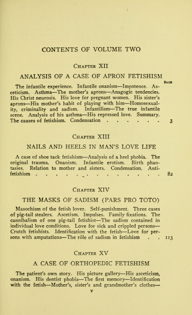 Chapter XII ANALYSIS OF A CASE OF APRON FETISHISM *AGE The infantile experience. Infantile onanism—Impotence. As- ceticism. Asthma—The mother's aprons—Anagogic tendencies. His Christ neurosis. His love for pregnant women. His sister's aprons—His mother's habit of playing with him—Homosexual- ity, criminality and sadism. Infantilism—The true infantile scene. Analysis of his asthma—His repressed love. Summary. The causes of fetishism. Condensation 3 Chapter XIII NAILS AND HEELS IN MAN'S LOVE LIFE A case of shoe tack fetishism—Analysis of a heel phobia. The original trauma. Onanism. Infantile erotism. Birth phan- tasies. Relation to mother and sisters. Condensation. Anti- fetishism _ 82 Chapter XIV THE MASKS OF SADISM (PARS PRO TOTO) Masochism of the fetish lover. Self-punishment. Three cases of pig-tail stealers. Ascetism. Impulses. Family fixations. The cannibalism of one pig-tail fetishist—The sadism contained in individual love conditions. Love for sick and crippled persons— Crutch fetishists. Identification with the fetish—Love for per- sons with amputations—The role of sadism in fetishism . . 113 Chapter XV A CASE OF ORTHOPEDIC FETISHISM The patient's own story. His picture gallery—His asceticism, onanism. His dentist phobia—The first memory—Identification with the fetish—Mother's, sister's and grandmother's clothes—