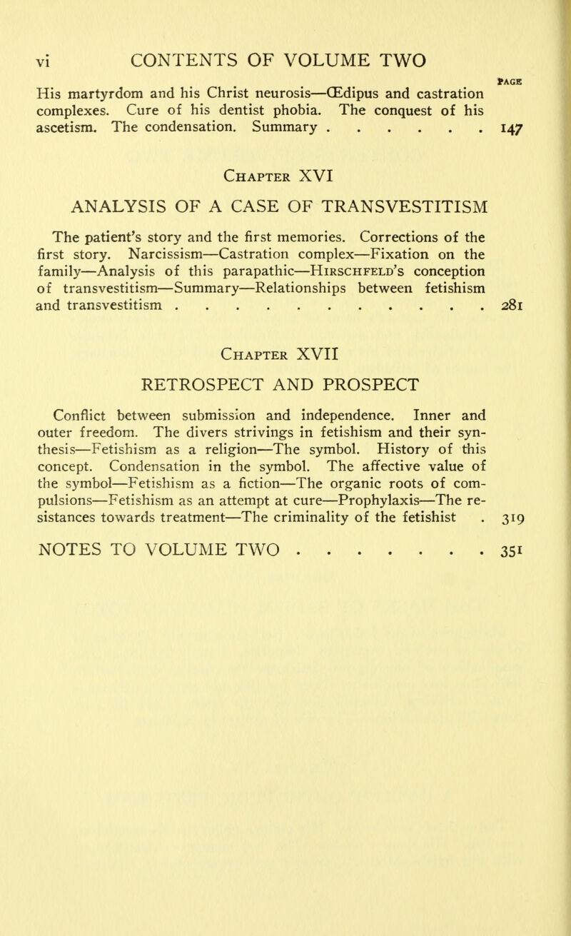 fr AGE His martyrdom and his Christ neurosis—(Edipus and castration complexes. Cure of his dentist phobia. The conquest of his ascetism. The condensation. Summary 147 Chapter XVI ANALYSIS OF A CASE OF TRANSVESTITISM The patient's story and the first memories. Corrections of the first story. Narcissism—Castration complex—Fixation on the family—Analysis of this parapathic—Hirschfeld's conception of transvestitism—Summary—Relationships between fetishism and transvestitism 281 Chapter XVII RETROSPECT AND PROSPECT Conflict between submission and independence. Inner and outer freedom. The divers strivings in fetishism and their syn- thesis—Fetishism as a religion—The symbol. History of this concept. Condensation in the symbol. The affective value of the symbol—Fetishism as a fiction—The organic roots of com- pulsions—Fetishism as an attempt at cure—Prophylaxis—The re- sistances towards treatment—The criminality of the fetishist . 319 NOTES TO VOLUME TWO 351