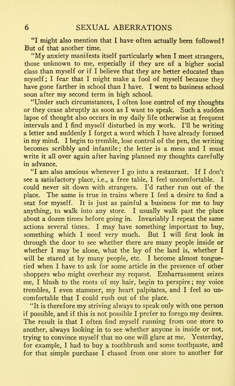 I might also mention that I have often actually been followed! But of that another time. My anxiety manifests itself particularly when I meet strangers, those unknown to me, especially if they are of a higher social class than myself or if I believe that they are better educated than myself; I fear that I might make a fool of myself because they have gone farther in school than I have. I went to business school soon after my second term in high school. Under such circumstances, I often lose control of my thoughts or they cease abruptly as soon as I want to speak. Such a sudden lapse of thought also occurs in my daily life otherwise at frequent intervals and I find myself disturbed in my work. I'll be writing a letter and suddenly I forget a word which I have already formed in my mind. I begin to tremble, lose control of the pen, the writing becomes scribbly and infantile; the letter is a mess and I must write it all over again after having planned my thoughts carefully in advance. I am also anxious whenever I go into a restaurant. If I don't see a satisfactory place, i.e., a free table, I feel uncomfortable. I could never sit down with strangers. Fd rather run out of the place. The same is true in trains where I feel a desire to find a seat for myself. It is just as painful a business for me to buy anything, to walk into any store. I usually walk past the place about a dozen times before going in. Invariably I repeat the same actions several times. I may have something important to buy, something which I need very much. But I will first look in through the door to see whether there are many people inside or whether I may be alone, what the lay of the land is, whether I will be stared at by many people, etc. I become almost tongue- tied when I have to ask for some article in the presence of other shoppers who might overhear my request. Embarrassment seizes me, I blush to the roots of my hair, begin to perspire; my voice trembles, I even stammer, my heart palpitates, and I feel so un- comfortable that I could rush out of the place. It is therefore my striving always to speak only with one person if possible, and if this is not possible I prefer to forego my desires. The result is that I often find myself running from one store to another, always looking in to see whether anyone is inside or not, trying to convince myself that no one will glare at me. Yesterday, for example, I had to buy a toothbrush and some toothpaste, and for that simple purchase I chased from one store to another for