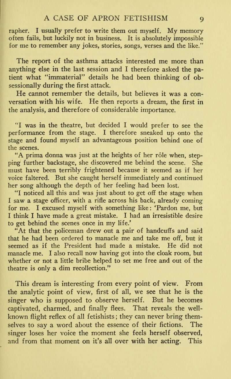 rapher. I usually prefer to write them out myself. My memory often fails, but luckily not in business. It is absolutely impossible for me to remember any jokes, stories, songs, verses and the like. The report of the asthma attacks interested me more than anything else in the last session and I therefore asked the pa- tient what ''immaterial'' details he had been thinking of ob- sessionally during the first attack. He cannot remember the details, but believes it was a con- versation with his wife. He then reports a dream, the first in the analysis, and therefore of considerable importance. I was in the theatre, but decided I would prefer to see the performance from the stage. I therefore sneaked up onto the stage and found myself an advantageous position behind one of the scenes. A prima donna was just at the heights of her role when, step- ping further backstage, she discovered me behind the scene. She must have been terribly frightened because it seemed as if her voice faltered. But she caught herself immediately and continued her song although the depth of her feeling had been lost. I noticed all this and was just about to get off the stage when I saw a stage officer, with a rifle across his back, already coming for me. I excused myself with something like: ' Pardon me, but I think I have made a great mistake. I had an irresistible desire to get behind the scenes once in my life/ At that the policeman drew out a pair of handcuffs and said that he had been ordered to manacle me and take me off, but it seemed as if the President had made a mistake. He did not manacle me. I also recall now having got into the cloak room, but whether or not a little bribe helped to set me free and out of the theatre is only a dim recollection. This dream is interesting from every point of view. From the analytic point of view, first of all, we see that he is the singer who is supposed to observe herself. But he becomes captivated, charmed, and finally flees. That reveals the well- known flight reflex of all fetishists; they can never bring them- selves to say a word about the essence of their fictions. The singer loses her voice the moment she feels herself observed, and from that moment on it's all over with her acting. This