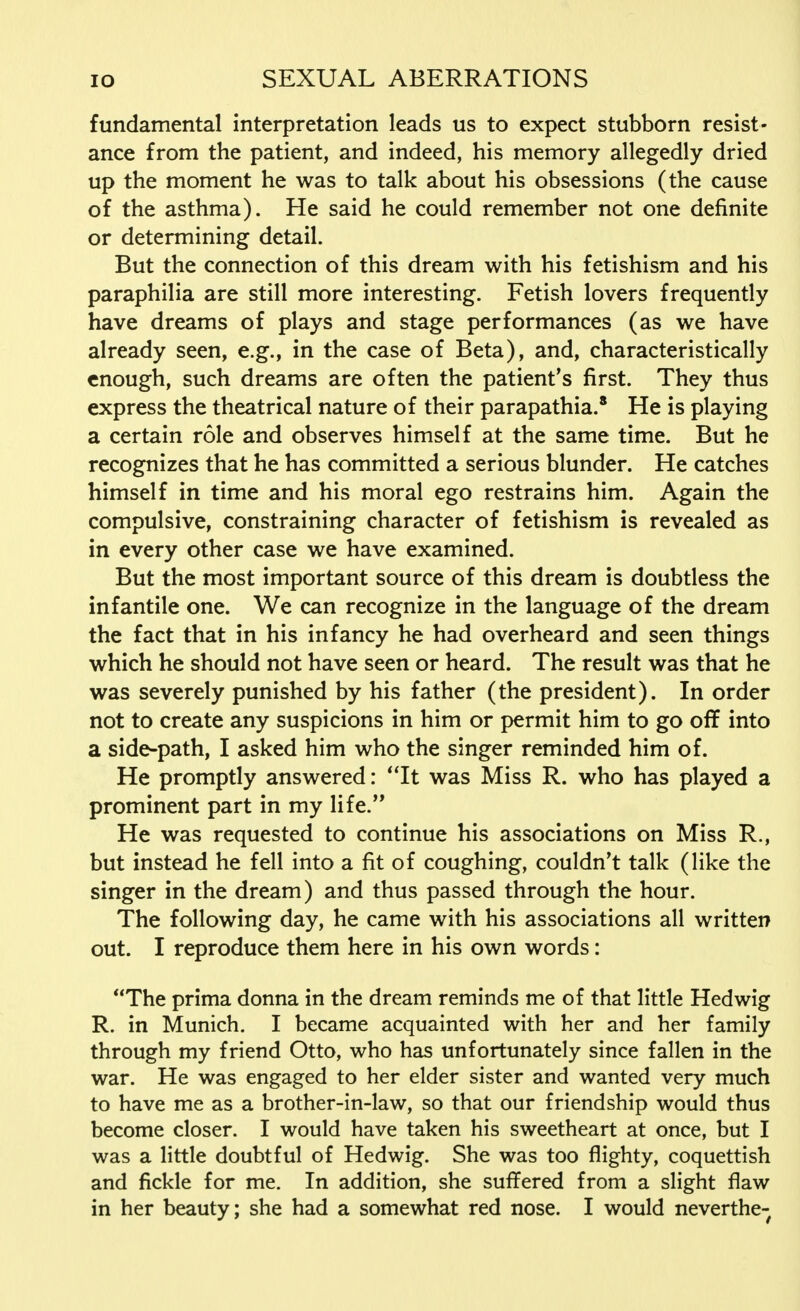 fundamental interpretation leads us to expect stubborn resist- ance from the patient, and indeed, his memory allegedly dried up the moment he was to talk about his obsessions (the cause of the asthma). He said he could remember not one definite or determining detail. But the connection of this dream with his fetishism and his paraphilia are still more interesting. Fetish lovers frequently have dreams of plays and stage performances (as we have already seen, e.g., in the case of Beta), and, characteristically enough, such dreams are often the patient's first. They thus express the theatrical nature of their parapathia.8 He is playing a certain role and observes himself at the same time. But he recognizes that he has committed a serious blunder. He catches himself in time and his moral ego restrains him. Again the compulsive, constraining character of fetishism is revealed as in every other case we have examined. But the most important source of this dream is doubtless the infantile one. We can recognize in the language of the dream the fact that in his infancy he had overheard and seen things which he should not have seen or heard. The result was that he was severely punished by his father (the president). In order not to create any suspicions in him or permit him to go off into a side-path, I asked him who the singer reminded him of. He promptly answered: It was Miss R. who has played a prominent part in my life. He was requested to continue his associations on Miss R., but instead he fell into a fit of coughing, couldn't talk (like the singer in the dream) and thus passed through the hour. The following day, he came with his associations all written out. I reproduce them here in his own words: The prima donna in the dream reminds me of that little Hedwig R. in Munich. I became acquainted with her and her family through my friend Otto, who has unfortunately since fallen in the war. He was engaged to her elder sister and wanted very much to have me as a brother-in-law, so that our friendship would thus become closer. I would have taken his sweetheart at once, but I was a little doubtful of Hedwig. She was too flighty, coquettish and fickle for me. In addition, she suffered from a slight flaw