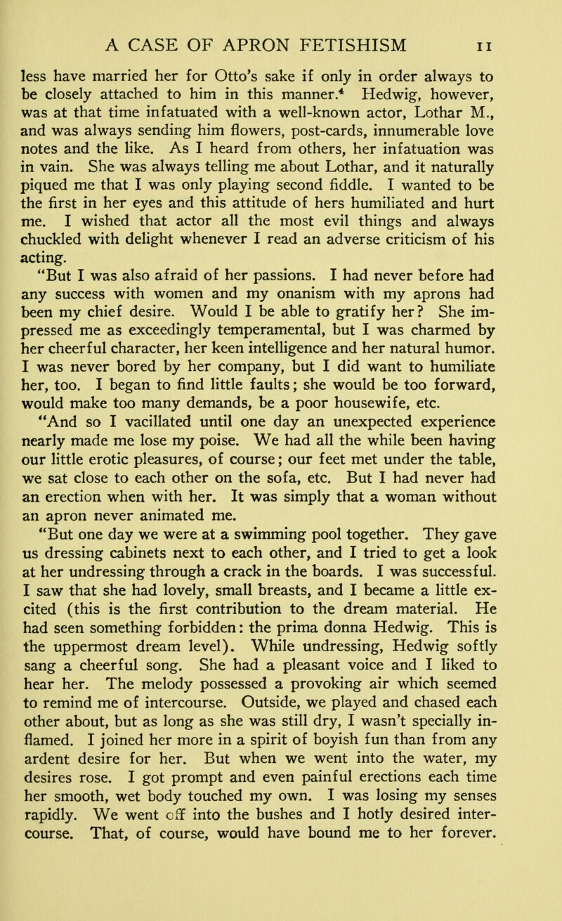 less have married her for Otto's sake if only in order always to be closely attached to him in this manner * Hedwig, however, was at that time infatuated with a well-known actor, Lothar M., and was always sending him flowers, post-cards, innumerable love notes and the like. As I heard from others, her infatuation was in vain. She was always telling me about Lothar, and it naturally piqued me that I was only playing second fiddle. I wanted to be the first in her eyes and this attitude of hers humiliated and hurt me. I wished that actor all the most evil things and always chuckled with delight whenever I read an adverse criticism of his acting. But I was also afraid of her passions. I had never before had any success with women and my onanism with my aprons had been my chief desire. Would I be able to gratify her? She im- pressed me as exceedingly temperamental, but I was charmed by her cheerful character, her keen intelligence and her natural humor. I was never bored by her company, but I did want to humiliate her, too. I began to find little faults; she would be too forward, would make too many demands, be a poor housewife, etc. And so I vacillated until one day an unexpected experience nearly made me lose my poise. We had all the while been having our little erotic pleasures, of course; our feet met under the table, we sat close to each other on the sofa, etc. But I had never had an erection when with her. It was simply that a woman without an apron never animated me. But one day we were at a swimming pool together. They gave us dressing cabinets next to each other, and I tried to get a look at her undressing through a crack in the boards. I was successful. I saw that she had lovely, small breasts, and I became a little ex- cited (this is the first contribution to the dream material. He had seen something forbidden: the prima donna Hedwig. This is the uppermost dream level). While undressing, Hedwig softly sang a cheerful song. She had a pleasant voice and I liked to hear her. The melody possessed a provoking air which seemed to remind me of intercourse. Outside, we played and chased each other about, but as long as she was still dry, I wasn't specially in- flamed. I joined her more in a spirit of boyish fun than from any ardent desire for her. But when we went into the water, my desires rose. I got prompt and even painful erections each time her smooth, wet body touched my own. I was losing my senses rapidly. We went off into the bushes and I hotly desired inter- course. That, of course, would have bound me to her forever.