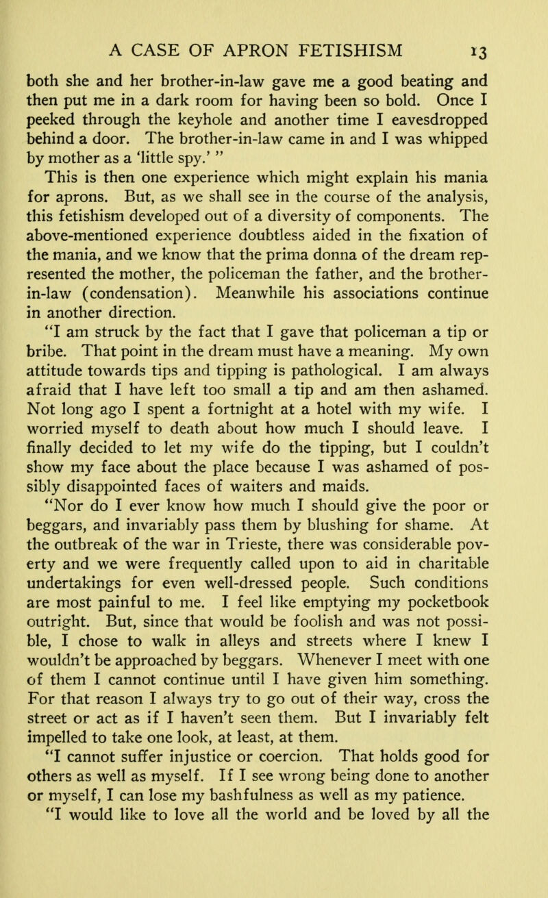 both she and her brother-in-law gave me a good beating and then put me in a dark room for having been so bold. Once I peeked through the keyhole and another time I eavesdropped behind a door. The brother-in-law came in and I was whipped by mother as a 'little spy.'  This is then one experience which might explain his mania for aprons. But, as we shall see in the course of the analysis, this fetishism developed out of a diversity of components. The above-mentioned experience doubtless aided in the fixation of the mania, and we know that the prima donna of the dream rep- resented the mother, the policeman the father, and the brother- in-law (condensation). Meanwhile his associations continue in another direction. I am struck by the fact that I gave that policeman a tip or bribe. That point in the dream must have a meaning. My own attitude towards tips and tipping is pathological. I am always afraid that I have left too small a tip and am then ashamed. Not long ago I spent a fortnight at a hotel with my wife. I worried myself to death about how much I should leave. I finally decided to let my wife do the tipping, but I couldn't show my face about the place because I was ashamed of pos- sibly disappointed faces of waiters and maids. Nor do I ever know how much I should give the poor or beggars, and invariably pass them by blushing for shame. At the outbreak of the war in Trieste, there was considerable pov- erty and we were frequently called upon to aid in charitable undertakings for even well-dressed people. Such conditions are most painful to me. I feel like emptying my pocketbook outright. But, since that would be foolish and was not possi- ble, I chose to walk in alleys and streets where I knew I wouldn't be approached by beggars. Whenever I meet with one of them I cannot continue until I have given him something. For that reason I always try to go out of their way, cross the street or act as if I haven't seen them. But I invariably felt impelled to take one look, at least, at them. I cannot suffer injustice or coercion. That holds good for others as well as myself. If I see wrong being done to another or myself, I can lose my bashfulness as well as my patience. I would like to love all the world and be loved by all the