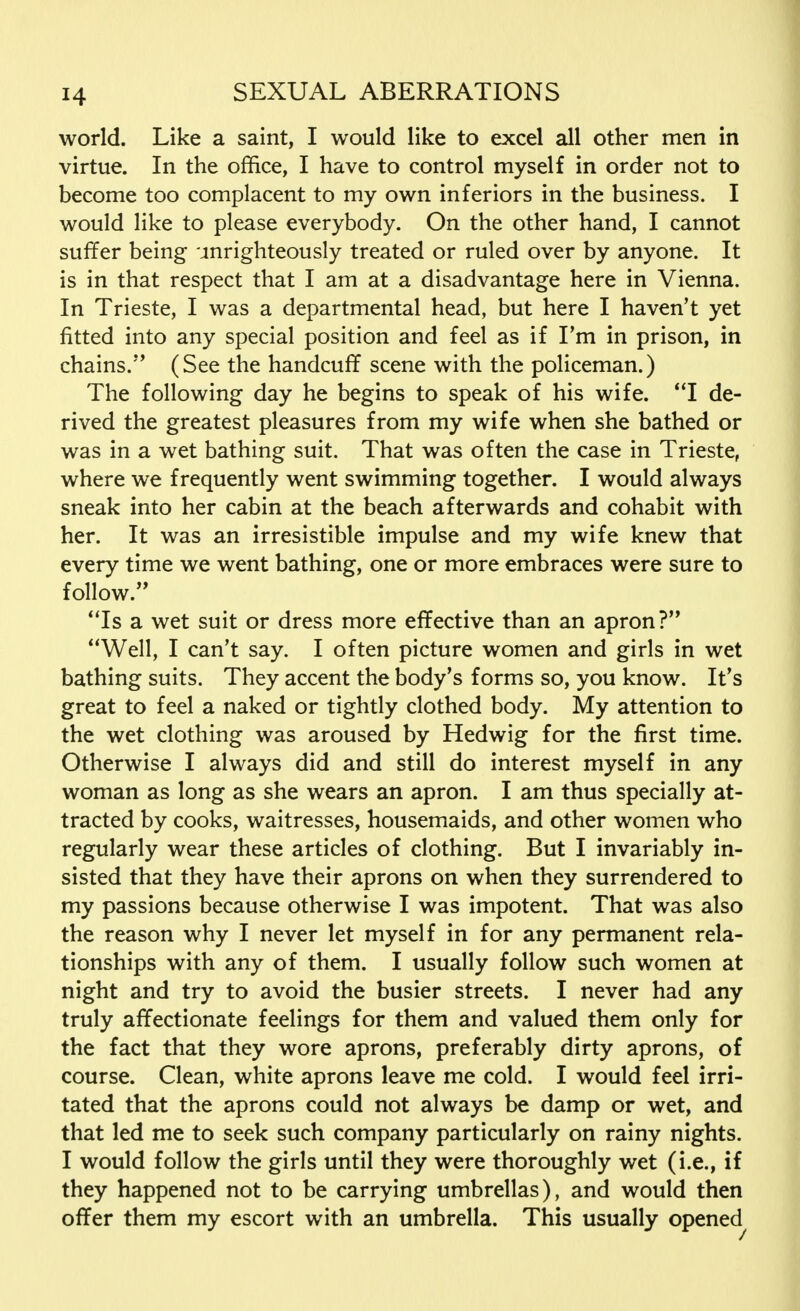 world. Like a saint, I would like to excel all other men in virtue. In the office, I have to control myself in order not to become too complacent to my own inferiors in the business. I would like to please everybody. On the other hand, I cannot suffer being unrighteously treated or ruled over by anyone. It is in that respect that I am at a disadvantage here in Vienna. In Trieste, I was a departmental head, but here I haven't yet fitted into any special position and feel as if Fm in prison, in chains.'' (See the handcuff scene with the policeman.) The following day he begins to speak of his wife. I de- rived the greatest pleasures from my wife when she bathed or was in a wet bathing suit. That was often the case in Trieste, where we frequently went swimming together. I would always sneak into her cabin at the beach afterwards and cohabit with her. It was an irresistible impulse and my wife knew that every time we went bathing, one or more embraces were sure to follow. Is a wet suit or dress more effective than an apron? Well, I can't say. I often picture women and girls in wet bathing suits. They accent the body's forms so, you know. It's great to feel a naked or tightly clothed body. My attention to the wet clothing was aroused by Hedwig for the first time. Otherwise I always did and still do interest myself in any woman as long as she wears an apron. I am thus specially at- tracted by cooks, waitresses, housemaids, and other women who regularly wear these articles of clothing. But I invariably in- sisted that they have their aprons on when they surrendered to my passions because otherwise I was impotent. That was also the reason why I never let myself in for any permanent rela- tionships with any of them. I usually follow such women at night and try to avoid the busier streets. I never had any truly affectionate feelings for them and valued them only for the fact that they wore aprons, preferably dirty aprons, of course. Clean, white aprons leave me cold. I would feel irri- tated that the aprons could not always be damp or wet, and that led me to seek such company particularly on rainy nights. I would follow the girls until they were thoroughly wet (i.e., if they happened not to be carrying umbrellas), and would then offer them my escort with an umbrella. This usually opened