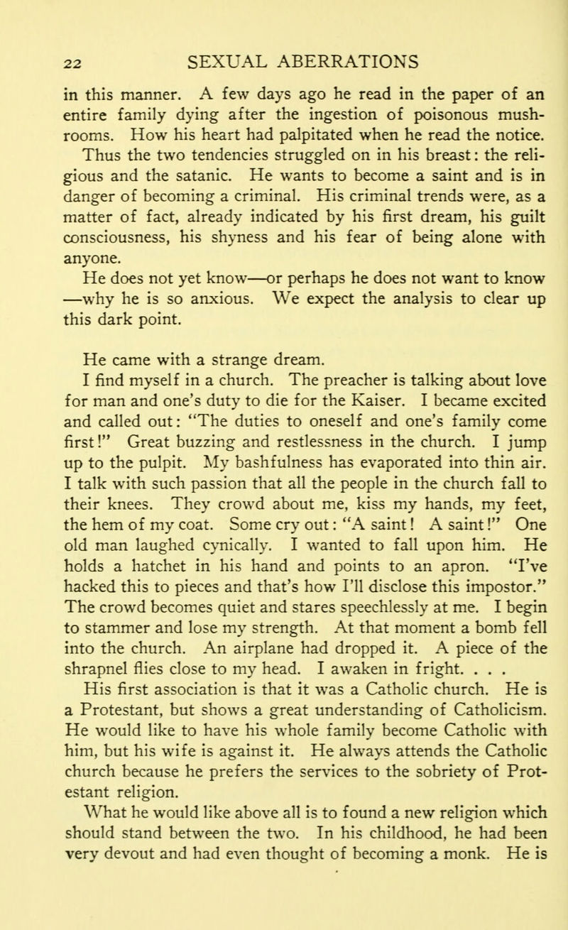 in this manner. A few days ago he read in the paper of an entire family dying after the ingestion of poisonous mush- rooms. How his heart had palpitated when he read the notice. Thus the two tendencies struggled on in his breast: the reli- gious and the satanic. He wants to become a saint and is in danger of becoming a criminal. His criminal trends were, as a matter of fact, already indicated by his first dream, his guilt consciousness, his shyness and his fear of being alone with anyone. He does not yet know—or perhaps he does not want to know —why he is so anxious. We expect the analysis to clear up this dark point. He came with a strange dream. I find myself in a church. The preacher is talking about love for man and one's duty to die for the Kaiser. I became excited and called out: The duties to oneself and one's family come first! Great buzzing and restlessness in the church. I jump up to the pulpit. My bashfulness has evaporated into thin air. I talk with such passion that all the people in the church fall to their knees. They crowd about me, kiss my hands, my feet, the hem of my coat. Some cry out: A saint! A saint! One old man laughed cynically. I wanted to fall upon him. He holds a hatchet in his hand and points to an apron. I've hacked this to pieces and that's how I'll disclose this impostor. The crowd becomes quiet and stares speechlessly at me. I begin to stammer and lose my strength. At that moment a bomb fell into the church. An airplane had dropped it. A piece of the shrapnel flies close to my head. I awaken in fright. . . . His first association is that it was a Catholic church. He is a Protestant, but shows a great understanding of Catholicism. He would like to have his whole family become Catholic with him, but his wife is against it. He always attends the Catholic church because he prefers the services to the sobriety of Prot- estant religion. What he would like above all is to found a new religion which should stand between the two. In his childhood, he had been very devout and had even thought of becoming a monk. He is