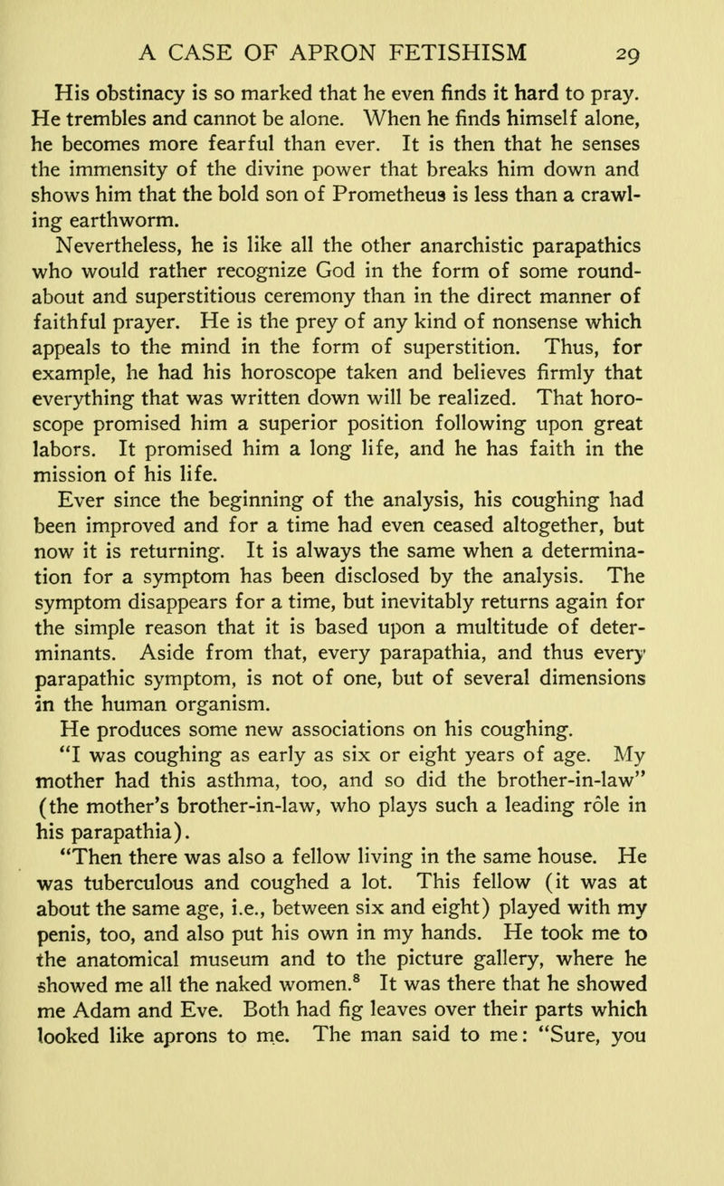 His obstinacy is so marked that he even finds it hard to pray. He trembles and cannot be alone. When he finds himself alone, he becomes more fearful than ever. It is then that he senses the immensity of the divine power that breaks him down and shows him that the bold son of Prometheus is less than a crawl- ing earthworm. Nevertheless, he is like all the other anarchistic parapathics who would rather recognize God in the form of some round- about and superstitious ceremony than in the direct manner of faithful prayer. He is the prey of any kind of nonsense which appeals to the mind in the form of superstition. Thus, for example, he had his horoscope taken and believes firmly that everything that was written down will be realized. That horo- scope promised him a superior position following upon great labors. It promised him a long life, and he has faith in the mission of his life. Ever since the beginning of the analysis, his coughing had been improved and for a time had even ceased altogether, but now it is returning. It is always the same when a determina- tion for a symptom has been disclosed by the analysis. The symptom disappears for a time, but inevitably returns again for the simple reason that it is based upon a multitude of deter- minants. Aside from that, every parapathia, and thus every parapathic symptom, is not of one, but of several dimensions in the human organism. He produces some new associations on his coughing. I was coughing as early as six or eight years of age. My mother had this asthma, too, and so did the brother-in-law,, (the mother's brother-in-law, who plays such a leading role in his parapathia). Then there was also a fellow living in the same house. He was tuberculous and coughed a lot. This fellow (it was at about the same age, i.e., between six and eight) played with my penis, too, and also put his own in my hands. He took me to the anatomical museum and to the picture gallery, where he showed me all the naked women.8 It was there that he showed me Adam and Eve. Both had fig leaves over their parts which looked like aprons to me. The man said to me: Sure, you