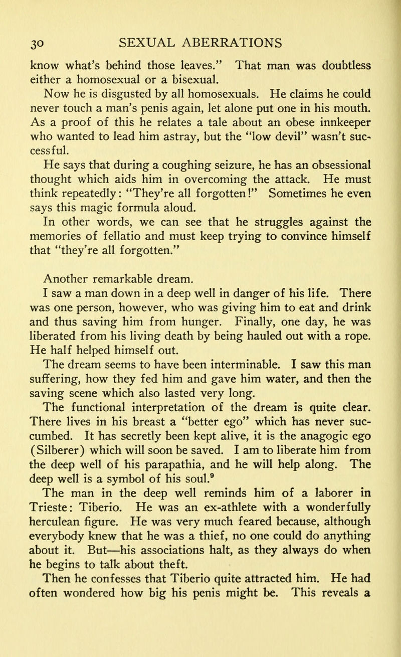 know what's behind those leaves/' That man was doubtless either a homosexual or a bisexual. Now he is disgusted by all homosexuals. He claims he could never touch a man's penis again, let alone put one in his mouth. As a proof of this he relates a tale about an obese innkeeper who wanted to lead him astray, but the ' 'low devil wasn't sue- cessful. He says that during a coughing seizure, he has an obsessional thought which aids him in overcoming the attack. He must think repeatedly: They're all forgotten! Sometimes he even says this magic formula aloud. In other words, we can see that he struggles against the memories of fellatio and must keep trying to convince himself that they're all forgotten. Another remarkable dream. I saw a man down in a deep well in danger of his life. There was one person, however, who was giving him to eat and drink and thus saving him from hunger. Finally, one day, he was liberated from his living death by being hauled out with a rope. He half helped himself out. The dream seems to have been interminable. I saw this man suffering, how they fed him and gave him water, and then the saving scene which also lasted very long. The functional interpretation of the dream is quite clear. There lives in his breast a better ego which has never suc- cumbed. It has secretly been kept alive, it is the anagogic ego (Silberer) which will soon be saved. I am to liberate him from the deep well of his parapathia, and he will help along. The deep well is a symbol of his soul.9 The man in the deep well reminds him of a laborer in Trieste: Tiberio. He was an ex-athlete with a wonderfully herculean figure. He was very much feared because, although everybody knew that he was a thief, no one could do anything about it. But—his associations halt, as they always do when he begins to talk about theft. Then he confesses that Tiberio quite attracted him. He had often wondered how big his penis might be. This reveals a