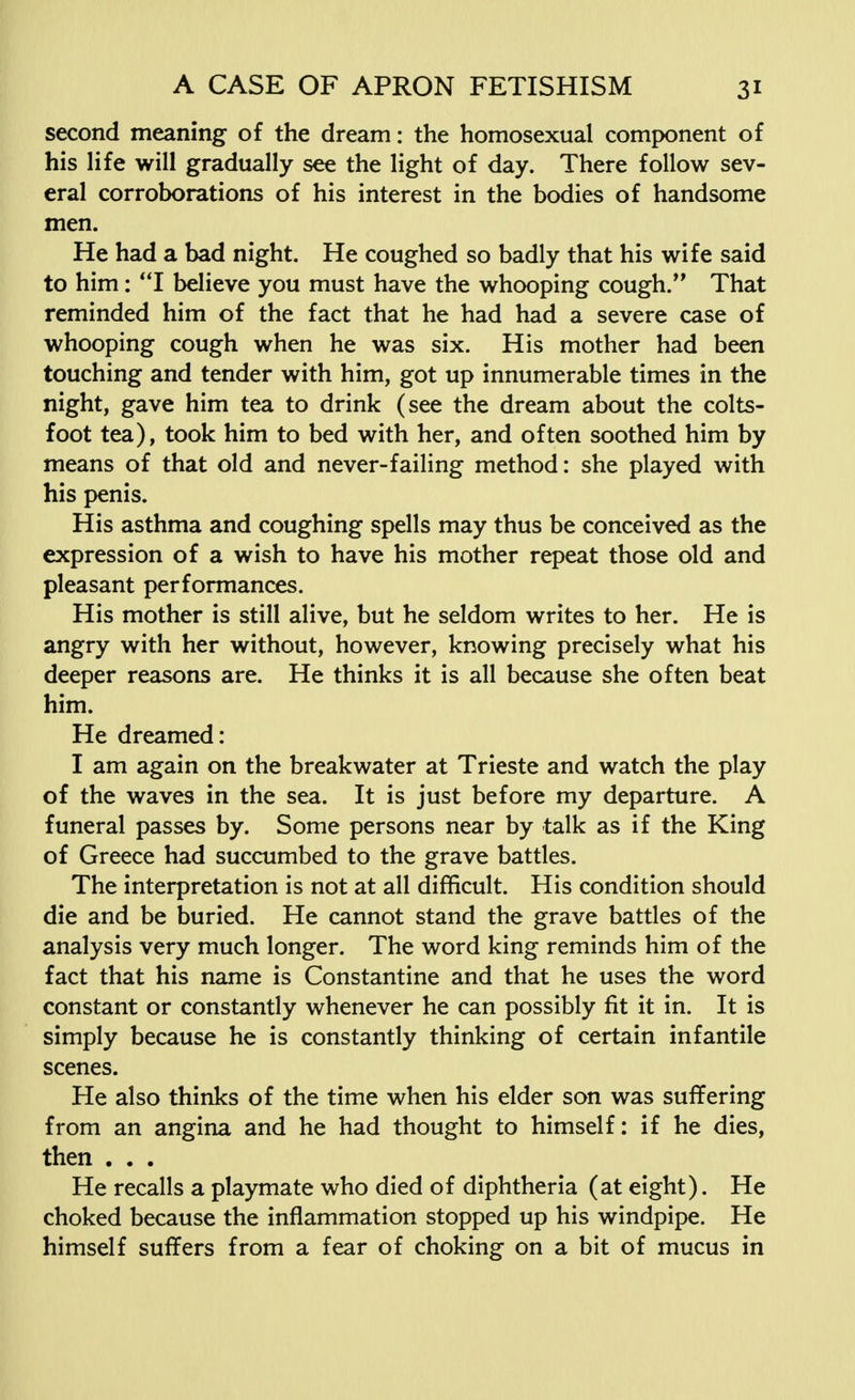 second meaning of the dream: the homosexual component of his life will gradually see the light of day. There follow sev- eral corroborations of his interest in the bodies of handsome men. He had a bad night. He coughed so badly that his wife said to him: I believe you must have the whooping cough. That reminded him of the fact that he had had a severe case of whooping cough when he was six. His mother had been touching and tender with him, got up innumerable times in the night, gave him tea to drink (see the dream about the colts- foot tea), took him to bed with her, and often soothed him by means of that old and never-failing method: she played with his penis. His asthma and coughing spells may thus be conceived as the expression of a wish to have his mother repeat those old and pleasant performances. His mother is still alive, but he seldom writes to her. He is angry with her without, however, knowing precisely what his deeper reasons are. He thinks it is all because she often beat him. He dreamed: I am again on the breakwater at Trieste and watch the play of the waves in the sea. It is just before my departure. A funeral passes by. Some persons near by talk as if the King of Greece had succumbed to the grave battles. The interpretation is not at all difficult. His condition should die and be buried. He cannot stand the grave battles of the analysis very much longer. The word king reminds him of the fact that his name is Constantine and that he uses the word constant or constantly whenever he can possibly fit it in. It is simply because he is constantly thinking of certain infantile scenes. He also thinks of the time when his elder son was suffering from an angina and he had thought to himself: if he dies, then . . . He recalls a playmate who died of diphtheria (at eight). He choked because the inflammation stopped up his windpipe. He himself suffers from a fear of choking on a bit of mucus in