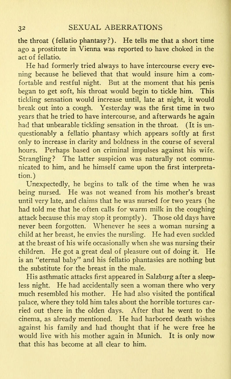 the throat (fellatio phantasy?). He tells me that a short time ago a prostitute in Vienna was reported to have choked in the act of fellatio. He had formerly tried always to have intercourse every eve- ning because he believed that that would insure him a com- fortable and restful night. But at the moment that his penis began to get soft, his throat would begin to tickle him. This tickling sensation would increase until, late at night, it would break out into a cough. Yesterday was the first time in two years that he tried to have intercourse, and afterwards he again had that unbearable tickling sensation in the throat. (It is un- questionably a fellatio phantasy which appears softly at first only to increase in clarity and boldness in the course of several hours. Perhaps based on criminal impulses against his wife. Strangling? The latter suspicion was naturally not commu- nicated to him, and he himself came upon the first interpreta- tion. ) Unexpectedly, he begins to talk of the time when he was being nursed. He was not weaned from his mother's breast until very late, and claims that he was nursed for two years (he had told me that he often calls for warm milk in the coughing attack because this may stop it promptly). Those old days have never been forgotten. Whenever he sees a woman nursing a child at her breast, he envies the nursling. He had even suckled at the breast of his wife occasionally when she was nursing their children. He got a great deal of pleasure out of doing it. He is an eternal baby and his fellatio phantasies are nothing but the substitute for the breast in the male. His asthmatic attacks first appeared in Salzburg after a sleep- less night. He had accidentally seen a woman there who very much resembled his mother. He had also visited the pontifical palace, where they told him tales about the horrible tortures car- ried out there in the olden days. After that he went to the cinema, as already mentioned. He had harbored death wishes against his family and had thought that if he were free he would live with his mother again in Munich. It is only now that this has become at all clear to him.