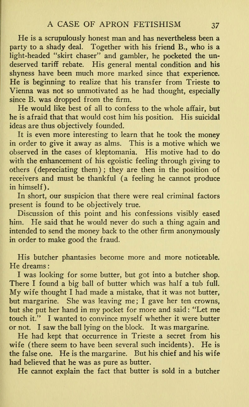 He is a scrupulously honest man and has nevertheless been a party to a shady deal. Together with his friend B., who is a light-headed skirt chaser and gambler, he pocketed the un- deserved tariff rebate. His general mental condition and his shyness have been much more marked since that experience. He is beginning to realize that his transfer from Trieste to Vienna was not so unmotivated as he had thought, especially since B. was dropped from the firm. He would like best of all to confess to the whole affair, but he is afraid that that would cost him his position. His suicidal ideas are thus objectively founded. It is even more interesting to learn that he took the money in order to give it away as alms. This is a motive which we observed in the cases of kleptomania. His motive had to do with the enhancement of his egoistic feeling through giving to others (depreciating them) ; they are then in the position of receivers and must be thankful (a feeling he cannot produce in himself). In short, our suspicion that there were real criminal factors present is found to be objectively true. Discussion of this point and his confessions visibly eased him. He said that he would never do such a thing again and intended to send the money back to the other firm anonymously in order to make good the fraud. His butcher phantasies become more and more noticeable. He dreams: I was looking for some butter, but got into a butcher shop. There I found a big ball of butter which was half a tub full. My wife thought I had made a mistake, that it was not butter, but margarine. She was leaving me; I gave her ten crowns, but she put her hand in my pocket for more and said: Let me touch it. I wanted to convince myself whether it were butter or not. I saw the ball lying on the block. It was margarine. He had kept that occurrence in Trieste a secret from his wife (there seem to have been several such incidents). He is the false one. He is the margarine. But his chief and his wife had believed that he was as pure as butter. He cannot explain the fact that butter is sold in a butcher