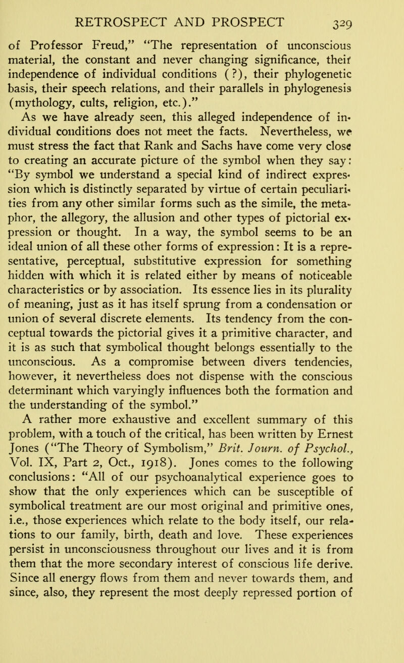 of Professor Freud, The representation of unconscious material, the constant and never changing significance, theif independence of individual conditions (?), their phylogenetic basis, their speech relations, and their parallels in phylogenesis (mythology, cults, religion, etc.). As we have already seen, this alleged independence of in« dividual conditions does not meet the facts. Nevertheless, we must stress the fact that Rank and Sachs have come very close to creating an accurate picture of the symbol when they say: 4'By symbol we understand a special kind of indirect expres« sion which is distinctly separated by virtue of certain peculiars ties from any other similar forms such as the simile, the meta- phor, the allegory, the allusion and other types of pictorial ex- pression or thought. In a way, the symbol seems to be an ideal union of all these other forms of expression: It is a repre- sentative, perceptual, substitutive expression for something hidden with which it is related either by means of noticeable characteristics or by association. Its essence lies in its plurality of meaning, just as it has itself sprung from a condensation or union of several discrete elements. Its tendency from the con- ceptual towards the pictorial gives it a primitive character, and it is as such that symbolical thought belongs essentially to the unconscious. As a compromise between divers tendencies, however, it nevertheless does not dispense with the conscious determinant which varyingly influences both the formation and the understanding of the symbol. A rather more exhaustive and excellent summary of this problem, with a touch of the critical, has been written by Ernest Jones (The Theory of Symbolism, Brit. Journ. of Psychol., Vol. IX, Part 2, Oct., 1918). Jones comes to the following conclusions: All of our psychoanalytical experience goes to show that the only experiences which can be susceptible of symbolical treatment are our most original and primitive ones, i.e., those experiences which relate to the body itself, our rela- tions to our family, birth, death and love. These experiences persist in unconsciousness throughout our lives and it is from them that the more secondary interest of conscious life derive. Since all energy flows from them and never towards them, and since, also, they represent the most deeply repressed portion of