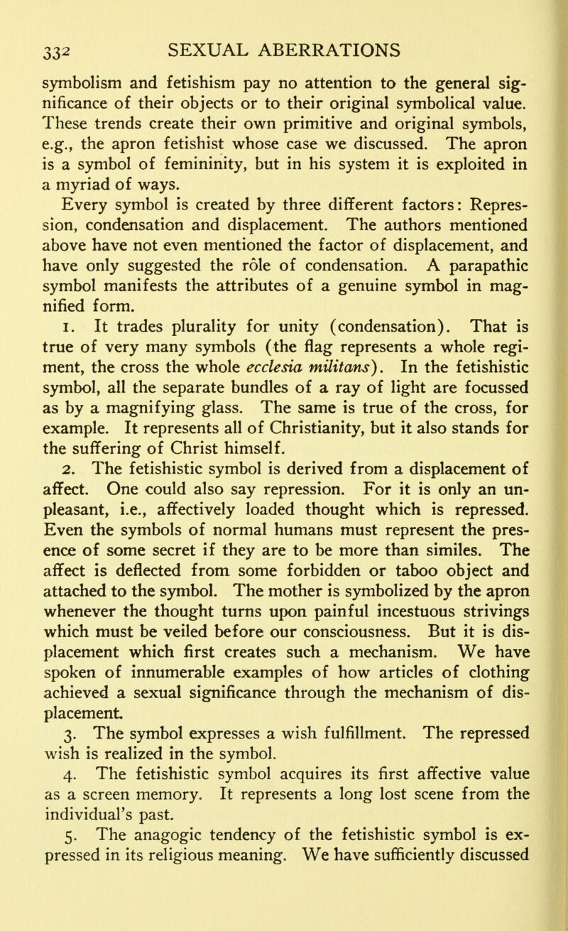 symbolism and fetishism pay no attention to the general sig- nificance of their objects or to their original symbolical value. These trends create their own primitive and original symbols, e.g., the apron fetishist whose case we discussed. The apron is a symbol of femininity, but in his system it is exploited in a myriad of ways. Every symbol is created by three different factors: Repres- sion, condensation and displacement. The authors mentioned above have not even mentioned the factor of displacement, and have only suggested the role of condensation. A parapathic symbol manifests the attributes of a genuine symbol in mag- nified form. 1. It trades plurality for unity (condensation). That is true of very many symbols (the flag represents a whole regi- ment, the cross the whole ecclesia müitans). In the fetishistic symbol, all the separate bundles of a ray of light are focussed as by a magnifying glass. The same is true of the cross, for example. It represents all of Christianity, but it also stands for the suffering of Christ himself. 2. The fetishistic symbol is derived from a displacement of affect. One could also say repression. For it is only an un- pleasant, i.e., affectively loaded thought which is repressed. Even the symbols of normal humans must represent the pres- ence of some secret if they are to be more than similes. The affect is deflected from some forbidden or taboo object and attached to the symbol. The mother is symbolized by the apron whenever the thought turns upon painful incestuous strivings which must be veiled before our consciousness. But it is dis- placement which first creates such a mechanism. We have spoken of innumerable examples of how articles of clothing achieved a sexual significance through the mechanism of dis- placement 3. The symbol expresses a wish fulfillment. The repressed wish is realized in the symbol. 4. The fetishistic symbol acquires its first affective value as a screen memory. It represents a long lost scene from the individual's past. 5. The anagogic tendency of the fetishistic symbol is ex- pressed in its religious meaning. We have sufficiently discussed