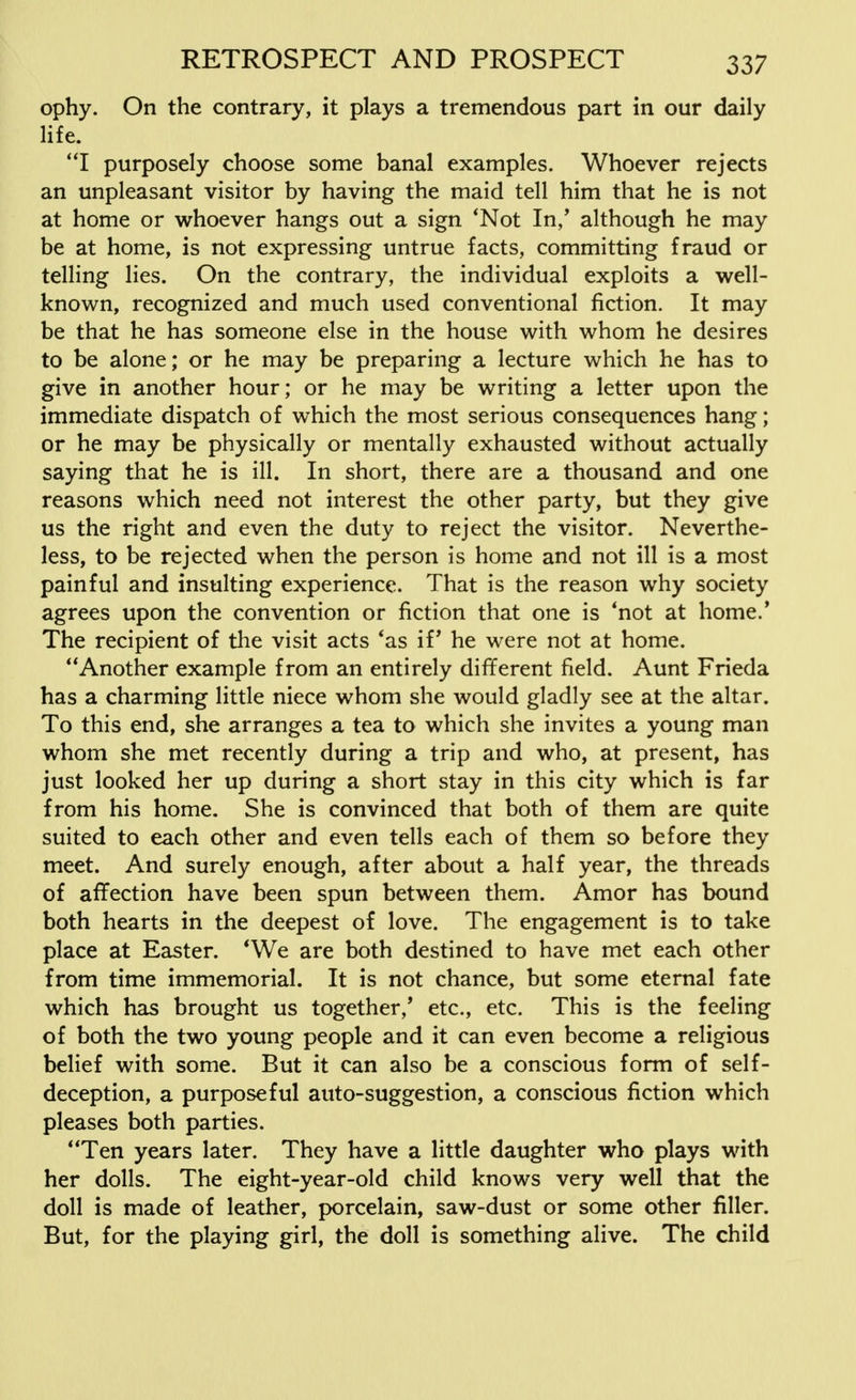 ophy. On the contrary, it plays a tremendous part in our daily life. I purposely choose some banal examples. Whoever rejects an unpleasant visitor by having the maid tell him that he is not at home or whoever hangs out a sign 'Not In,' although he may be at home, is not expressing untrue facts, committing fraud or telling lies. On the contrary, the individual exploits a well- known, recognized and much used conventional fiction. It may be that he has someone else in the house with whom he desires to be alone; or he may be preparing a lecture which he has to give in another hour; or he may be writing a letter upon the immediate dispatch of which the most serious consequences hang; or he may be physically or mentally exhausted without actually saying that he is ill. In short, there are a thousand and one reasons which need not interest the other party, but they give us the right and even the duty to reject the visitor. Neverthe- less, to be rejected when the person is home and not ill is a most painful and insulting experience. That is the reason why society agrees upon the convention or fiction that one is 'not at home.' The recipient of the visit acts 'as if' he were not at home. Another example from an entirely different field. Aunt Frieda has a charming little niece whom she would gladly see at the altar. To this end, she arranges a tea to which she invites a young man whom she met recently during a trip and who, at present, has just looked her up during a short stay in this city which is far from his home. She is convinced that both of them are quite suited to each other and even tells each of them so before they meet. And surely enough, after about a half year, the threads of affection have been spun between them. Amor has bound both hearts in the deepest of love. The engagement is to take place at Easter. 'We are both destined to have met each other from time immemorial. It is not chance, but some eternal fate which has brought us together/ etc., etc. This is the feeling of both the two young people and it can even become a religious belief with some. But it can also be a conscious form of self- deception, a purposeful auto-suggestion, a conscious fiction which pleases both parties. Ten years later. They have a little daughter who plays with her dolls. The eight-year-old child knows very well that the doll is made of leather, porcelain, saw-dust or some other filler. But, for the playing girl, the doll is something alive. The child