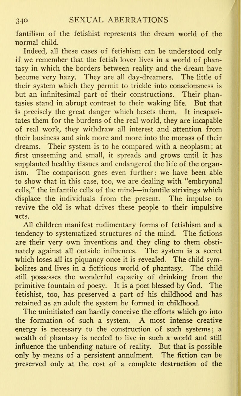 fantilism of the fetishist represents the dream world of the normal child. Indeed, all these cases of fetishism can be understood only if we remember that the fetish lover lives in a world of phan- tasy in which the borders between reality and the dream have become very hazy. They are all day-dreamers. The little of their system which they permit to trickle into consciousness is but an infinitesimal part of their constructions. Their phan- tasies stand in abrupt contrast to their waking life. But that is precisely the great danger which besets them. It incapaci- tates them for the burdens of the real world, they are incapable of real work, they withdraw all interest and attention from their business and sink more and more into the morass of their dreams. Their system is to be compared with a neoplasm; at first unseeming and small, it spreads and grows until it has supplanted healthy tissues and endangered the life of the organ- ism. The comparison goes even further: we have been able to show that in this case, too, we are dealing with embryonal cells,', the infantile cells of the mind—infantile strivings which displace the individuals from the present. The impulse to revive the old is what drives these people to their impulsive acts. All children manifest rudimentary forms of fetishism and a tendency to systematized structures of the mind. The fictions are their very own inventions and they cling to them obsti- nately against all outside influences. The system is a secret Which loses all its piquancy once it is revealed, The child sym- bolizes and lives in a fictitious world of phantasy. The child still possesses the wonderful capacity of drinking from the primitive fountain of poesy. It is a poet blessed by God. The fetishist, too, has preserved a part of his childhood and has retained as an adult the system he formed in childhood. The uninitiated can hardly conceive the efforts which go into the formation of such a system. A most intense creative energy is necessary to the construction of such systems; a wealth of phantasy is needed to live in such a world and still influence the unbending nature of reality. But that is possible only by means of a persistent annulment. The fiction can be preserved only at the cost of a complete destruction of the