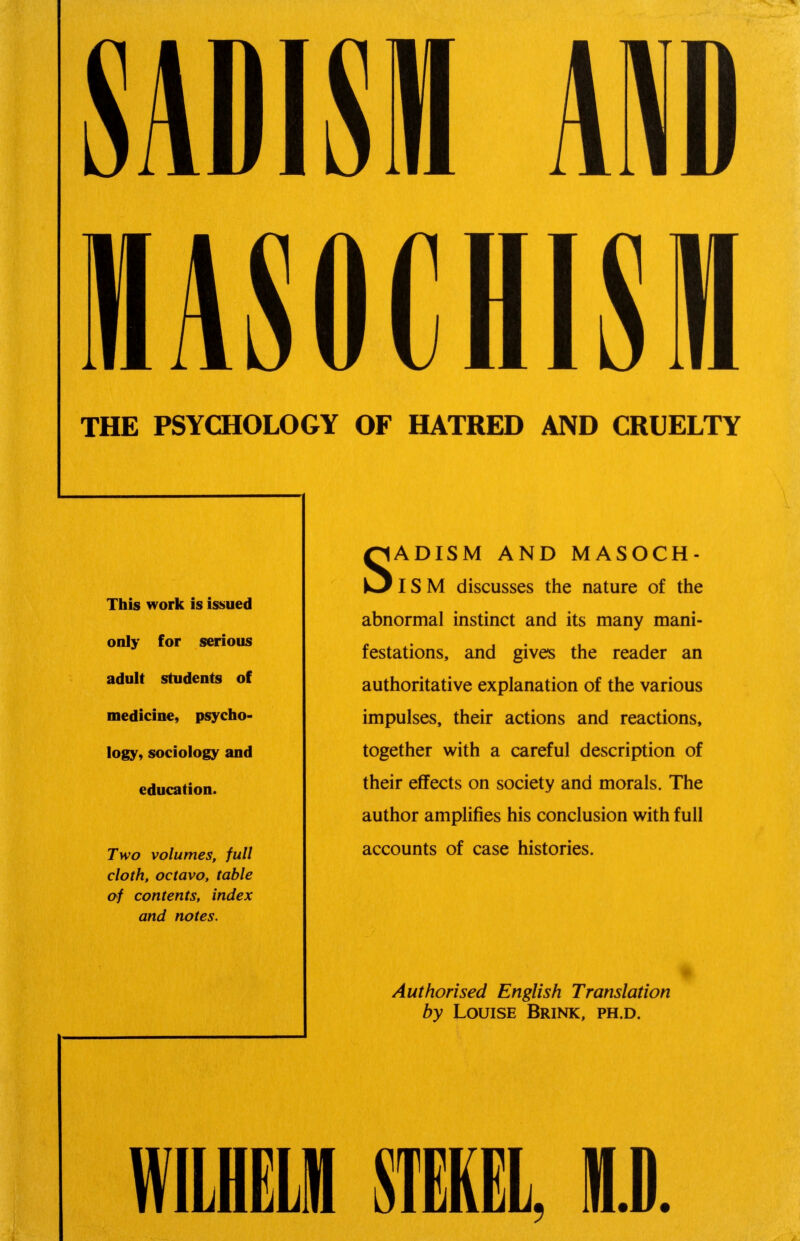 SADISM ARB MASOCHISM THE PSYCHOLOGY OF HATRED AND CRUELTY SADISM AND MASOCH- ISM discusses the nature of the abnormal instinct and its many mani- festations, and gives the reader an authoritative explanation of the various impulses, their actions and reactions, together with a careful description of their effects on society and morals. The author amplifies his conclusion with full accounts of case histories. Authorised English Translation by Louise Brink, ph.d. This work is issued only for serious adult students of medicine, psycho- logy, sociology and education. Two volumes, full cloth, octavo, table of contents, index and notes. WILHELM STEKEL, ID