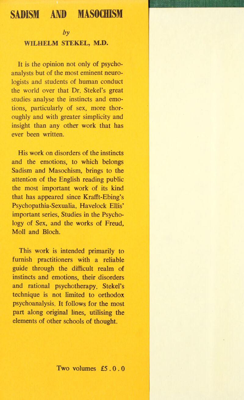 SADISM AND MASOCHISM by WILHELM STEKEL, M.D. It is the opinion not only of psycho- analysts but of the most eminent neuro- logists and students of human conduct the world over that Dr. StekeFs great studies analyse the instincts and emo- tions, particularly of sex, more thor- oughly and with greater simplicity and insight than any other work that has ever been written. His work on disorders of the instincts and the emotions, to which belongs Sadism and Masochism, brings to the attention of the English reading public the most important work of its kind that has appeared since Krafft-Ebing's Psychopathia-Sexualia. Havelock Ellis' important series, Studies in the Psycho- logy of Sex, and the works of Freud, Moll and Bloch. This work is intended primarily to furnish practitioners with a reliable guide through the difficult realm of instincts and emotions, their disorders and rational psychotherapy. StekeFs technique is not limited to orthodox psychoanalysis. It follows for the most part along original lines, utilising the elements of other schools of thought. Two volumes £5.0.0