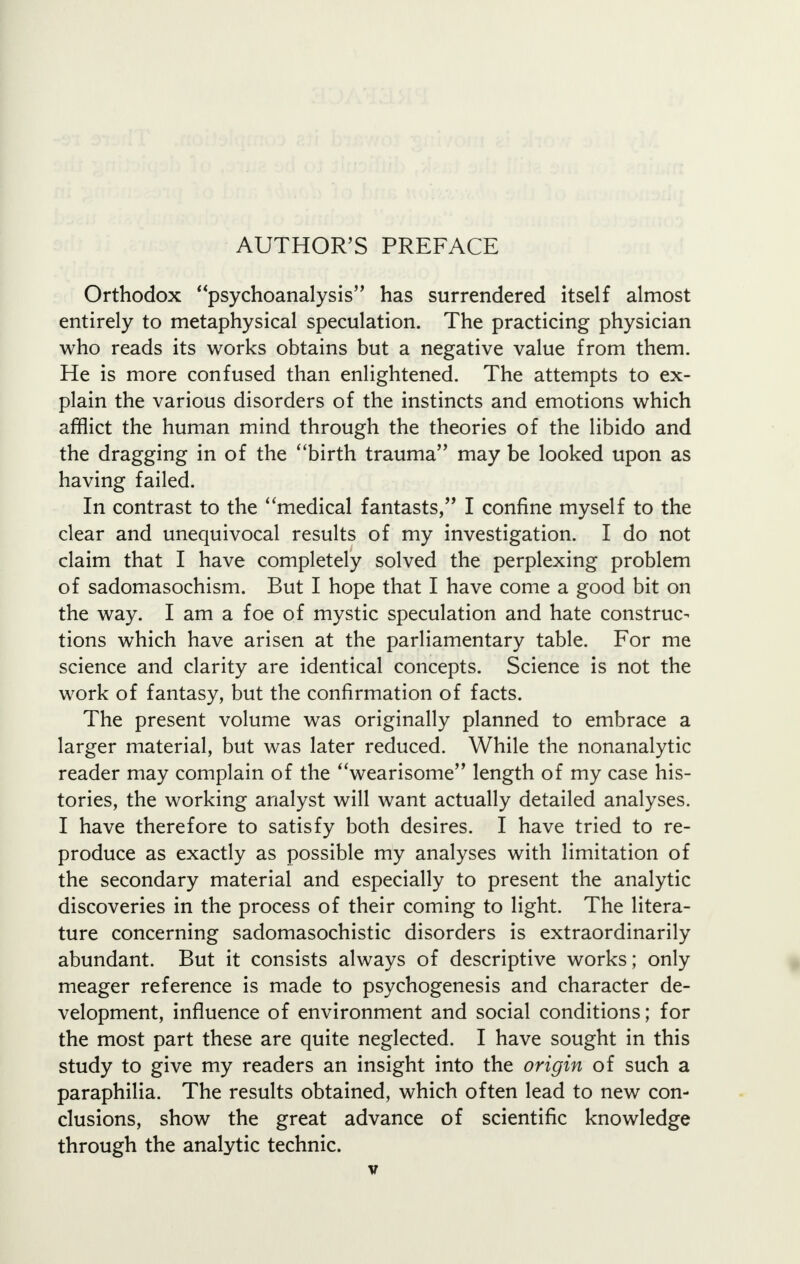 AUTHOR'S PREFACE Orthodox psychoanalysis has surrendered itself almost entirely to metaphysical speculation. The practicing physician who reads its works obtains but a negative value from them. He is more confused than enlightened. The attempts to ex- plain the various disorders of the instincts and emotions which afflict the human mind through the theories of the libido and the dragging in of the birth trauma may be looked upon as having failed. In contrast to the medical fantasts, I confine myself to the clear and unequivocal results of my investigation. I do not claim that I have completely solved the perplexing problem of sadomasochism. But I hope that I have come a good bit on the way. I am a foe of mystic speculation and hate construc- tions which have arisen at the parliamentary table. For me science and clarity are identical concepts. Science is not the work of fantasy, but the confirmation of facts. The present volume was originally planned to embrace a larger material, but was later reduced. While the nonanalytic reader may complain of the wearisome length of my case his- tories, the working analyst will want actually detailed analyses. I have therefore to satisfy both desires. I have tried to re- produce as exactly as possible my analyses with limitation of the secondary material and especially to present the analytic discoveries in the process of their coming to light. The litera- ture concerning sadomasochistic disorders is extraordinarily abundant. But it consists always of descriptive works; only meager reference is made to psychogenesis and character de- velopment, influence of environment and social conditions; for the most part these are quite neglected. I have sought in this study to give my readers an insight into the origin of such a paraphilia. The results obtained, which often lead to new con- clusions, show the great advance of scientific knowledge through the analytic technic.