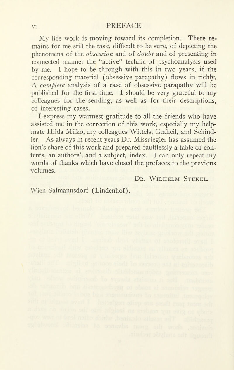 My life work is moving toward its completion. There re- mains for me still the task, difficult to be sure, of depicting the phenomena of the obsession and of doubt and of presenting in connected manner the active technic of psychoanalysis used by me. I hope to be through with this in two years, if the corresponding material (obsessive parapathy) flows in richly. A complete analysis of a case of obsessive parapathy will be published for the first time. I should be very grateful to my colleagues for the sending, as well as for their descriptions, of interesting cases. I express my warmest gratitude to all the friends who have assisted me in the correction of this work, especially my help- mate Hilda Milko, my colleagues Wittels, Gutheil, and Schind- ler. As always in recent years Dr. Missriegler has assumed the lion's share of this work and prepared faultlessly a table of con- tents, an authors', and a subject, index. I can only repeat my words of thanks which have closed the prefaces to the previous volumes. Dr. Wilhelm Stekel. Wien-Salmannsdorf (Lindenhof).