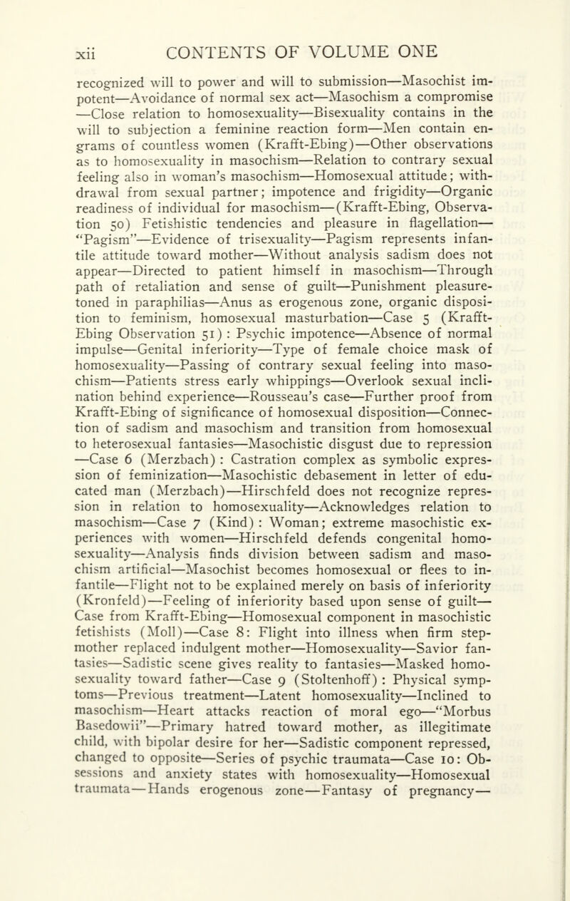 recognized will to power and will to submission—Masochist im- potent—Avoidance of normal sex act—Masochism a compromise —Close relation to homosexuality—Bisexuality contains in the will to subjection a feminine reaction form—Men contain en- grams of countless women (Krafft-Ebing)—Other observations as to homosexuality in masochism—Relation to contrary sexual feeling also in woman's masochism—Homosexual attitude; with- drawal from sexual partner; impotence and frigidity—Organic readiness of individual for masochism—(Krafft-Ebing, Observa- tion 50) Fetishistic tendencies and pleasure in flagellation— Pagism—Evidence of trisexuality—Pagism represents infan- tile attitude toward mother—Without analysis sadism does not appear—Directed to patient himself in masochism—Through path of retaliation and sense of guilt—Punishment pleasure- toned in paraphilias—Anus as erogenous zone, organic disposi- tion to feminism, homosexual masturbation—Case 5 (Krafft- Ebing Observation 51) : Psychic impotence—Absence of normal impulse—Genital inferiority—Type of female choice mask of homosexuality—Passing of contrary sexual feeling into maso- chism—Patients stress early whippings—Overlook sexual incli- nation behind experience—Rousseau's case—Further proof from Krafft-Ebing of significance of homosexual disposition—Connec- tion of sadism and masochism and transition from homosexual to heterosexual fantasies—Masochistic disgust due to repression —Case 6 (Merzbach) : Castration complex as symbolic expres- sion of feminization—Masochistic debasement in letter of edu- cated man (Merzbach)—Hirschfeld does not recognize repres- sion in relation to homosexuality—Acknowledges relation to masochism—Case 7 (Kind) : Woman; extreme masochistic ex- periences with women—Hirschfeld defends congenital homo- sexuality—Analysis finds division between sadism and maso- chism artificial—Masochist becomes homosexual or flees to in- fantile—Flight not to be explained merely on basis of inferiority (Kronfeld)—Feeling of inferiority based upon sense of guilt— Case from Krafft-Ebing—Homosexual component in masochistic fetishists (Moll)—Case 8: Flight into illness when firm step- mother replaced indulgent mother—Homosexuality—Savior fan- tasies—Sadistic scene gives reality to fantasies—Masked homo- sexuality toward father—Case 9 (Stoltenhoff) : Physical symp- toms—Previous treatment—Latent homosexuality—Inclined to masochism—Heart attacks reaction of moral ego—Morbus Basedowii—Primary hatred toward mother, as illegitimate child, with bipolar desire for her—Sadistic component repressed, changed to opposite—Series of psychic traumata—Case 10: Ob- sessions and anxiety states with homosexuality—Homosexual traumata—Hands erogenous zone—Fantasy of pregnancy—